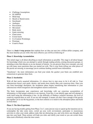 • Challenge Assumptions
• SCAMPER
• Mind map
• Sketch or Sketch storm
• Storyboard
• Analogies
• Provocation
• Movement
• Body storm
• Game storming
• Cheat storm
• Crowd storm
• Co-Creation Workshops
• Prototype
• Creative Pause
There is a basic 4 step process that explains how an idea can turn into a billion dollar company, and
the more familiar you are with it the more effective you will be at following it!
Phase 1: Knowledge Accumulation
This initial stage is all about absorbing as much information as possible. This stage is all about hunger
for knowledge which you can attempt to satisfy through reading articles, joining discussion groups, or
attending events that educate us on our domain of interest. As you process these new concepts, you end
up with many more questions than you started out with. This is your brain telling you what pieces of
the puzzle are missing, to encourage you to continue feeding yourself more information.
“Synchrony”, the more information you feed your mind, the quicker your brain can establish new
connections to generate ideas from.
Phase 2: Incubation
With all that newly acquired information, it’s always best to step away to let it all sink in. Your
subconscious knows your goals, desires, and needs more clearly than your conscious does. Once you
rest from knowledge absorption, the incubation phase begins transferring that information to your
subconscious which reorganizes and strengthens neuron connections.
The brain incorporates past experiences and knowledge with our conscious accumulation of
information, to find unique solutions to our interests. From this, it can identify gaps and will attempt to
work itself using the information it has. As the difficulty of finding a solution increases, the level of
creativity required does as well. If you are still stumped, it means you don’t have enough of the puzzle
put together yet to see the big picture, so the best solution is to return to the absorption phase and build
on from there.
Phase 3: The Idea Experience
If you are having trouble getting from Phase 2 to 3, some proven ways to speed up the transition are to;
contemplate the idea some more, switch up your work environment, participate in monotonous
activities to relax your mind, address tasks that are distracting you, and write down any thoughts that
pop into your head. These actions will help you relax and clarify your mind so you can extract those
ideas more effortlessly when the time comes.
 