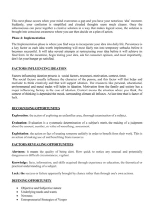 This next phase occurs when your mind overcomes a gap and you have your notorious ‘aha’ moment.
Suddenly, your confusion is simplified and clouded thoughts seem much clearer. Once the
subconscious can piece together a creative solution in a way that makes logical sense, the solution is
brought into conscious awareness where you can then decide on a plan of action.
Phase 4: Implementation
The Implementation phase is where you find ways to incorporate your idea into daily life. Persistence is
a key factor as each idea worth implementing will most likely run into temporary setbacks before it
becomes successful. It will take several attempts at restructuring your idea before it will achieve its
final form. In the meantime, begin testing your idea, ask for consumer opinion, and most importantly,
don’t let your hunger go satisfied.
FACTORS INFLUENCING IDEATION
Factors influencing ideation process is -social factors, resources, motivation, context, time;
The social factors usually influence the character of the person, and this factor will that helps and
motivate to think creatively and that will support ideation. The resources like personal, educational,
environmental and metal trades will helps in ideation. Motivation from the family and society has a
major influencing factory in the case of ideation. Context means the situation where you think, the
context of thinking is depended the mood, surrounding climate all influxes. At last time that is factor of
luck.
RECOGNISING OPPORTUNITES
Exploration: the action of exploring an unfamiliar area, thorough examination of a subject.
Evaluation: Evaluation is a systematic determination of a subject's merit, the making of a judgment
about the amount, number, or value of something; assessment.
Exploitation: the action or fact of treating someone unfairly in order to benefit from their work. This is
an action of making use of and benefiting from resources.
FACTORS REVEALING OPPORTUNITIES
Alertness: it means the quality of being alert. How quick to notice any unusual and potentially
dangerous or difficult circumstances; vigilant.
Knowledge: facts, information, and skills acquired through experience or education; the theoretical or
practical understanding of a subject.
Luck: the success or failure apparently brought by chance rather than through one's own actions.
DEFINING OPPORTUNITY
• Objective and Subjective nature
• Underlying needs and wants
• Newness
• Entrepreneurial Strategies of Vesper
 