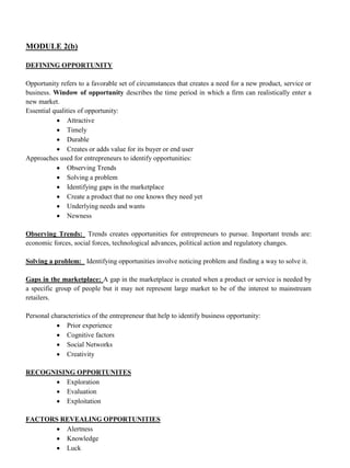 MODULE 2(b)
DEFINING OPPORTUNITY
Opportunity refers to a favorable set of circumstances that creates a need for a new product, service or
business. Window of opportunity describes the time period in which a firm can realistically enter a
new market.
Essential qualities of opportunity:
• Attractive
• Timely
• Durable
• Creates or adds value for its buyer or end user
Approaches used for entrepreneurs to identify opportunities:
• Observing Trends
• Solving a problem
• Identifying gaps in the marketplace
• Create a product that no one knows they need yet
• Underlying needs and wants
• Newness
Observing Trends: Trends creates opportunities for entrepreneurs to pursue. Important trends are:
economic forces, social forces, technological advances, political action and regulatory changes.
Solving a problem: Identifying opportunities involve noticing problem and finding a way to solve it.
Gaps in the marketplace: A gap in the marketplace is created when a product or service is needed by
a specific group of people but it may not represent large market to be of the interest to mainstream
retailers.
Personal characteristics of the entrepreneur that help to identify business opportunity:
• Prior experience
• Cognitive factors
• Social Networks
• Creativity
RECOGNISING OPPORTUNITES
• Exploration
• Evaluation
• Exploitation
FACTORS REVEALING OPPORTUNITIES
• Alertness
• Knowledge
• Luck
 