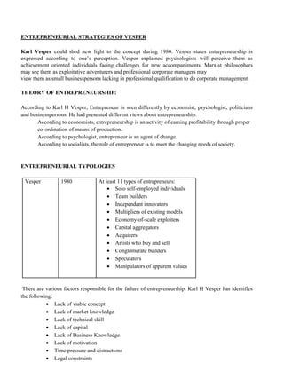 ENTREPRENEURIAL STRATEGIES OF VESPER
Karl Vesper could shed new light to the concept during 1980. Vesper states entrepreneurship is
expressed according to one’s perception. Vesper explained psychologists will perceive them as
achievement oriented individuals facing challenges for new accompaniments. Marxist philosophers
may see them as exploitative adventurers and professional corporate managers may
view them as small businesspersons lacking in professional qualification to do corporate management.
THEORY OF ENTREPRENEURSHIP:
According to Karl H Vesper, Entrepreneur is seen differently by economist, psychologist, politicians
and businesspersons. He had presented different views about entrepreneurship.
According to economists, entrepreneurship is an activity of earning profitability through proper
co-ordination of means of production.
According to psychologist, entrepreneur is an agent of change.
According to socialists, the role of entrepreneur is to meet the changing needs of society.
ENTREPRENEURIAL TYPOLOGIES
Vesper 1980 At least 11 types of entrepreneurs:
• Solo self-employed individuals
• Team builders
• Independent innovators
• Multipliers of existing models
• Economy-of-scale exploiters
• Capital aggregators
• Acquirers
• Artists who buy and sell
• Conglomerate builders
• Speculators
• Manipulators of apparent values
There are various factors responsible for the failure of entrepreneurship. Karl H Vesper has identifies
the following:
• Lack of viable concept
• Lack of market knowledge
• Lack of technical skill
• Lack of capital
• Lack of Business Knowledge
• Lack of motivation
• Time pressure and distractions
• Legal constraints
 