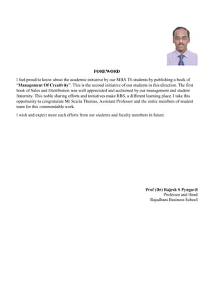 FOREWORD
I feel proud to know about the academic initiative by our MBA T6 students by publishing a book of
“Management Of Creativity”. This is the second initiative of our students in this direction. The first
book of Sales and Distribution was well appreciated and acclaimed by our management and student
fraternity. This noble sharing efforts and initiatives make RBS, a different learning place. I take this
opportunity to congratulate Mr Scaria Thomas, Assistant Professor and the entire members of student
team for this commendable work.
I wish and expect more such efforts from our students and faculty members in future.
Prof (Dr) Rajesh S Pyngavil
Professor and Head
Rajadhani Business School
 