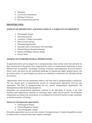 • Monopoly
• Low level of commitment
• Shortage of resources
• Poor communication network
DISCOVERY VIEW:
SOURCES OF OPPORTUNITY AND INNOVATION IN A TURBULENT ENVIRONMENT
• Demographic change
• Increasing diversity
• Customers / Change in perception
• Idea of crowd sourcing
• Time based opportunities
• Increased value of information/ New knowledge
• Reduced distance through technology
• Industry and Market structure change
• Process Need
SOURCES OF ENTREPRENEURIAL OPPORTUNITIES
If opportunities have such an integral role in entrepreneurship, where do they come from and what are
their characteristics? Researchers have categorized the sources of entrepreneurial opportunity in many
different ways: by discipline - psychology, sociology, economics, and management, by level of analysis
(micro, meso, and macro) by the institutional landscape, by demand and supply (market) factors, and
government policy. In each discipline two factors are continually in interaction: the individual and the
environment.
Opportunities define how the entrepreneur behaves and what kind of entrepreneurship is manifested.
The two integral parts of entrepreneurial process are entrepreneurial opportunity discovery and
exploitation. The field of entrepreneurship has two general entrepreneurial opportunities: the
Schumpeterian and the Kirznerian perspectives.
Schumpeter saw entrepreneurial opportunity anchored in the individuals of society. It has wide
reaching social repercussions specially for increasing nation output and job growth. The Kirznerian
entrepreneurs are found in the environment .It is considered to be non-level and not a major contributor
to national economic well-being.
Sources for Schumpeterian opportunities:
• Technological changes
• Political/Regulatory changes
• Socio-demographic changes
Kirznerian opportunities occur at any time or place. It emerges because of market disequilibria created
by market errors or omissions that create surplus or shortages.
 