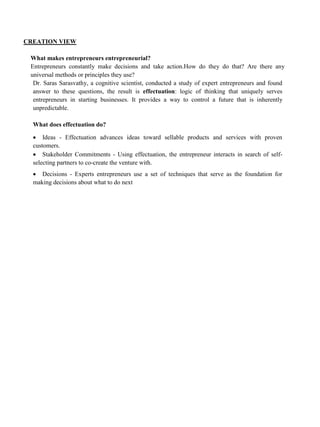 CREATION VIEW
What makes entrepreneurs entrepreneurial?
Entrepreneurs constantly make decisions and take action.How do they do that? Are there any
universal methods or principles they use?
Dr. Saras Sarasvathy, a cognitive scientist, conducted a study of expert entrepreneurs and found
answer to these questions, the result is effectuation: logic of thinking that uniquely serves
entrepreneurs in starting businesses. It provides a way to control a future that is inherently
unpredictable.
What does effectuation do?
• Ideas - Effectuation advances ideas toward sellable products and services with proven
customers.
• Stakeholder Commitments - Using effectuation, the entrepreneur interacts in search of self-
selecting partners to co-create the venture with.
• Decisions - Experts entrepreneurs use a set of techniques that serve as the foundation for
making decisions about what to do next
 