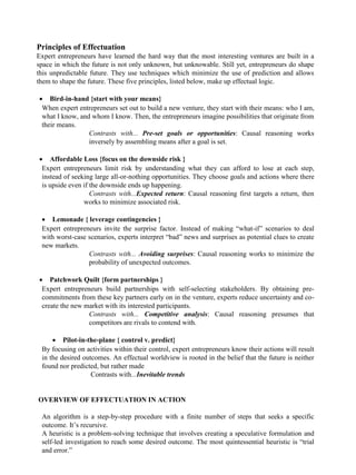 Principles of Effectuation
Expert entrepreneurs have learned the hard way that the most interesting ventures are built in a
space in which the future is not only unknown, but unknowable. Still yet, entrepreneurs do shape
this unpredictable future. They use techniques which minimize the use of prediction and allows
them to shape the future. These five principles, listed below, make up effectual logic.
• Bird-in-hand {start with your means}
When expert entrepreneurs set out to build a new venture, they start with their means: who I am,
what I know, and whom I know. Then, the entrepreneurs imagine possibilities that originate from
their means.
Contrasts with... Pre-set goals or opportunities: Causal reasoning works
inversely by assembling means after a goal is set.
• Affordable Loss {focus on the downside risk }
Expert entrepreneurs limit risk by understanding what they can afford to lose at each step,
instead of seeking large all-or-nothing opportunities. They choose goals and actions where there
is upside even if the downside ends up happening.
Contrasts with...Expected return: Causal reasoning first targets a return, then
works to minimize associated risk.
• Lemonade { leverage contingencies }
Expert entrepreneurs invite the surprise factor. Instead of making “what-if” scenarios to deal
with worst-case scenarios, experts interpret “bad” news and surprises as potential clues to create
new markets.
Contrasts with... Avoiding surprises: Causal reasoning works to minimize the
probability of unexpected outcomes.
• Patchwork Quilt {form partnerships }
Expert entrepreneurs build partnerships with self-selecting stakeholders. By obtaining pre-
commitments from these key partners early on in the venture, experts reduce uncertainty and co-
create the new market with its interested participants.
Contrasts with... Competitive analysis: Causal reasoning presumes that
competitors are rivals to contend with.
• Pilot-in-the-plane { control v. predict}
By focusing on activities within their control, expert entrepreneurs know their actions will result
in the desired outcomes. An effectual worldview is rooted in the belief that the future is neither
found nor predicted, but rather made
Contrasts with...Inevitable trends
OVERVIEW OF EFFECTUATION IN ACTION
An algorithm is a step-by-step procedure with a finite number of steps that seeks a specific
outcome. It’s recursive.
A heuristic is a problem-solving technique that involves creating a speculative formulation and
self-led investigation to reach some desired outcome. The most quintessential heuristic is “trial
and error.”
 