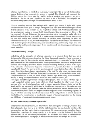 Effectual logic happens in mind of an individual, where it provides a way of thinking about
making decisions when non-predictive control is required. The effectual cycle represents the
thinking process in a form used in creating products, markets, and ventures. It’s not a
prescriptive “do this, do that” algorithm, but rather a set of heuristics* that uniquely and
universally apply to the challenges that entrepreneurs are bound to face.
Effectual reasoning, however, does not begin with a specific goal. Instead, it begins with a given
set of means and allows goals to emerge contingently over time from the varied imagination and
diverse aspirations of the founders and the people they interact with. While causal thinkers are
like great generals seeking to conquer fertile lands (Genghis Khan conquering two thirds of the
known world), effectual thinkers are like explorers setting out on voyages into uncharted waters
(Columbus discovering the new world). It is important to point out though that the same person
can use both causal and effectual reasoning at different times depending on what the
circumstances call for. In fact, the best entrepreneurs are capable of both and do use both modes
well. But they prefer effectual reasoning over causal reasoning in the early stages of a new
venture, and arguably, most entrepreneurs do not transition well into latter stages requiring more
causal reasoning.
Effectual reasoning: The logic
Underlying all the principles of effectual reasoning is a coherent logic that rests on a
fundamentally different assumption about the future than causal reasoning. Causal reasoning is
based on the logic, To the extent that we can predict the future, we can control it. That is why
both academics and practitioners in business today spend enormous amounts of brainpower and
resources on developing predictive models. Effectual reasoning, however, is based on the logic,
To the extent that we can control the future, we do not need to predict it. How does one control an
unpredictable future? The answer to this question depends on our beliefs about where the future
comes from. Is the future largely a continuation of the past? To what extent can human action
actually change its course? While the future is always uncertain, not all uncertainties are the same.
Entrepreneurs choose to view the future through effectual logic. Consciously, or unconsciously,
they act as if they believe that the future is not “out there” to be discovered, but
That it gets created through the very strategies of the players. That is because effectual logic is
people dependent, unlike causal logic, which is effect dependent. In other words, when a
particular effect has already been chosen such as a target segment within an existing market, the
people we hire and partner with will depend on the effect we want to create or the market we want
to penetrate. Effectual logic, however, does not assume pre-existent markets and builds on the
idea that the markets we create will be predicated on the people we are able to bring together. In
fact, in effectual reasoning, markets are in essence stable configurations of critical masses of
stakeholders who come together to transform the outputs of human imagination into the forging
and fulfillment of human aspirations through economic means.
So, what makes entrepreneurs entrepreneurial?
Entrepreneurs are entrepreneurial, as differentiated from managerial or strategic, because they
think effectually; they believe in a yet-to-be-made future that can substantially be shaped by
human action; and they realize that to the extent that this human action can control the future,
they need not expend energies trying to predict it. In fact, to the extent that the future is shaped by
human action, it is not much use trying to predict it – it is much more useful to understand and
work with the people who are engaged in the decisions and actions that bring it into existent.
 