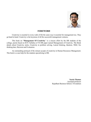FOREWORD
Creativity is essential in every walk of life the same way it essential for management too. They
go hand in hand. Creativity is the keystone of all the successful management ventures.
This book on “Management Of Creativity” is a sincere effort by the HR students of the
college, purely based on KTU Syllabus of T6 HR paper named Management of Creativity. The Book
details about Creativity styles, Creativity in problem solving, Lateral thinking, Ideation, TRIZ, Six
thinking hats, Decision and Evaluation.
An outstanding portrayal of the minuet accepts of creativity in Human Resources Management.
This book is a sure help for the students specializing in HR.
Scaria Thomas
Assistant professor
Rajadhani Business School, Trivandrum
 