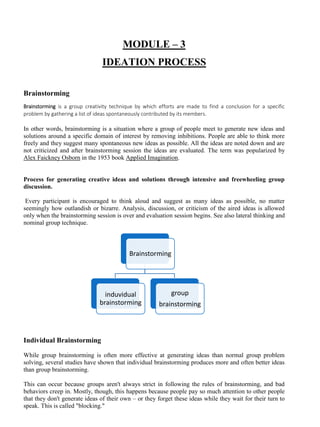 MODULE – 3
IDEATION PROCESS
Brainstorming
Brainstorming is a group creativity technique by which efforts are made to find a conclusion for a specific
problem by gathering a list of ideas spontaneously contributed by its members.
In other words, brainstorming is a situation where a group of people meet to generate new ideas and
solutions around a specific domain of interest by removing inhibitions. People are able to think more
freely and they suggest many spontaneous new ideas as possible. All the ideas are noted down and are
not criticized and after brainstorming session the ideas are evaluated. The term was popularized by
Alex Faickney Osborn in the 1953 book Applied Imagination.
Process for generating creative ideas and solutions through intensive and freewheeling group
discussion.
Every participant is encouraged to think aloud and suggest as many ideas as possible, no matter
seemingly how outlandish or bizarre. Analysis, discussion, or criticism of the aired ideas is allowed
only when the brainstorming session is over and evaluation session begins. See also lateral thinking and
nominal group technique.
Individual Brainstorming
While group brainstorming is often more effective at generating ideas than normal group problem
solving, several studies have shown that individual brainstorming produces more and often better ideas
than group brainstorming.
This can occur because groups aren't always strict in following the rules of brainstorming, and bad
behaviors creep in. Mostly, though, this happens because people pay so much attention to other people
that they don't generate ideas of their own – or they forget these ideas while they wait for their turn to
speak. This is called "blocking."
Brainstorming
induvidual
brainstorming
group
brainstorming
 