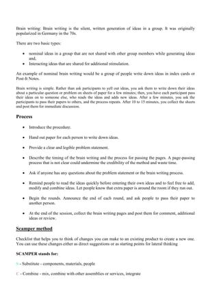 Brain writing: Brain writing is the silent, written generation of ideas in a group. It was originally
popularized in Germany in the 70s.
There are two basic types:
• nominal ideas in a group that are not shared with other group members while generating ideas
and,
• Interacting ideas that are shared for additional stimulation.
An example of nominal brain writing would be a group of people write down ideas in index cards or
Post-It Notes.
Brain writing is simple. Rather than ask participants to yell out ideas, you ask them to write down their ideas
about a particular question or problem on sheets of paper for a few minutes; then, you have each participant pass
their ideas on to someone else, who reads the ideas and adds new ideas. After a few minutes, you ask the
participants to pass their papers to others, and the process repeats. After 10 to 15 minutes, you collect the sheets
and post them for immediate discussion.
Process
• Introduce the procedure.
• Hand out paper for each person to write down ideas.
• Provide a clear and legible problem statement.
• Describe the timing of the brain writing and the process for passing the pages. A page-passing
process that is not clear could undermine the credibility of the method and waste time.
• Ask if anyone has any questions about the problem statement or the brain writing process.
• Remind people to read the ideas quickly before entering their own ideas and to feel free to add,
modify and combine ideas. Let people know that extra paper is around the room if they run out.
• Begin the rounds. Announce the end of each round, and ask people to pass their paper to
another person.
• At the end of the session, collect the brain writing pages and post them for comment, additional
ideas or review.
Scamper method
Checklist that helps you to think of changes you can make to an existing product to create a new one.
You can use these changes either as direct suggestions or as starting points for lateral thinking
SCAMPER stands for:
S - Substitute - components, materials, people
C - Combine - mix, combine with other assemblies or services, integrate
 