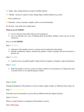 A - Adapt - alter, change function, use part of another element
M - Modify - increase or reduce in scale, change shape, modify attributes (e.g. color)
P - Put to another use
E - Eliminate - remove elements, simplify, reduce to core functionality
R - Reverse - turn inside out or upside down
When to use SCAMPER?
• Use it to discover more ideas when you are running out.
• Use it to stimulate new ways of thinking about the problem, perhaps to kick you out of your
current rut.
How to use SCAMPER?
Step 1: Substitute
• what parts of the product, service or process may be replaced by other things
• Includes components, objects, materials the product is made of, people and roles involved in a
process, etc.
Step 2: Combine
• Look for ways to assemble together things which are separate, to integrate steps and operations
Step 3: Adapt
• Make the product or service or part of it better suited to its environment or to things that come
in contact with it, or to a specific group of clients.
Step 4: Modify
Change the properties of the product or service to make it larger, smaller, of different colors, tastes, etc
Step 5: Put to another use
Find other uses for the product or service that are different from the original intention.
Step 6: Eliminate
Remove a major function or component of the product or service.
Step 7: Rearrange
 
