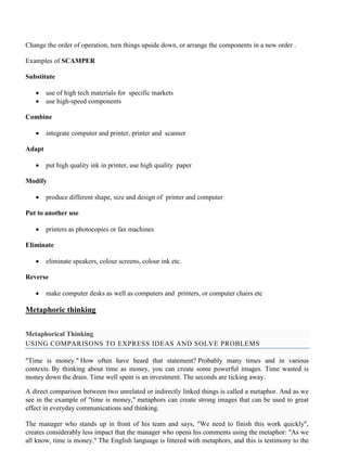 Change the order of operation, turn things upside down, or arrange the components in a new order .
Examples of SCAMPER
Substitute
• use of high tech materials for specific markets
• use high-speed components
Combine
• integrate computer and printer, printer and scanner
Adapt
• put high quality ink in printer, use high quality paper
Modify
• produce different shape, size and design of printer and computer
Put to another use
• printers as photocopies or fax machines
Eliminate
• eliminate speakers, colour screens, colour ink etc.
Reverse
• make computer desks as well as computers and printers, or computer chairs etc
Metaphoric thinking
Metaphorical Thinking
USING COMPARISONS TO EXPRESS IDEAS AND SOLVE PROBLEMS
"Time is money." How often have heard that statement? Probably many times and in various
contexts. By thinking about time as money, you can create some powerful images. Time wasted is
money down the drain. Time well spent is an investment. The seconds are ticking away.
A direct comparison between two unrelated or indirectly linked things is called a metaphor. And as we
see in the example of "time is money," metaphors can create strong images that can be used to great
effect in everyday communications and thinking.
The manager who stands up in front of his team and says, "We need to finish this work quickly",
creates considerably less impact that the manager who opens his comments using the metaphor: "As we
all know, time is money." The English language is littered with metaphors, and this is testimony to the
 