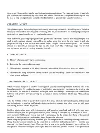 their power. So metaphors can be used to improve communications: They can add impact or can help
you explain a difficult concept by association with a more familiar one. Metaphorical thinking can also
be used to help solve problems: Use and extend metaphors to generate new ideas for solutions.
CREATING IMPACT
Metaphors are great for creating impact and making something memorable. So making use of them is a
technique often used in marketing and advertising. But it's just as effective for making impact in your
presentations, speeches and even in everyday discussions.
With metaphors, you help people get the idea quickly and efficiently. Here's a marketing example: In a
pitch to sell a vacuum cleaner, you could go on and on about how great the new cleaner is and why
people should buy it. But, see how much more impact can you create with metaphors: "This vacuum
cleaner is so powerful, it can suck the light out of a black hole". The vivid image helps your product
and pitch stand out, and so can help you make that sale.
COMMUNICATION
1. Identify what you are trying to communicate.
2. Determine the essence of the message.
3. Think of other instances in life where that same characteristic, idea, emotion, state, etc. applies.
4. There may be many metaphors for the situation you are describing – choose the one that will best
relate to your audience.
THINKING OUTSIDE THE BOX
When you use a metaphor to link two ideas together, you are combining elements that have little or no
logical connection. By breaking the rules of logic in this way, metaphors can open up the creative side
of the brain – the part that is stimulated by images, ideas, and concepts. So metaphorical thinking can
help you with creative problem solving: To use another famous metaphor, it helps you "think outside
the box".
Take the problem of how to cut production costs. You could attack the problem logically, and research
new technologies or analyze inefficiencies in the production process. You might come up with some
cost saving, but will you hit the jackpot?
Problem solving often starts with brainstorming and bouncing ideas back and forth with your team.
Brainstorming is great for getting the creative juices flowing; it can open up a floodgate of ideas (.
more metaphors!) However, people may still be constrained by the images they have of the current
problem, or by their preconceived notions about the potential solutions.
When using metaphors for solving problems, you link the problem to something seemingly unrelated.
Doing this allows your brain to see the issue from a completely different perspective – one that you
may not even have known existed. If the problem is how to cut production costs, you could use the
metaphor of someone wanting to lose weight. The next step is to generate solution to the problem of
 