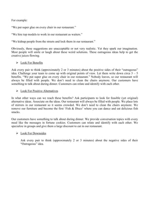 For example:
“We put super glue on every chair in our restaurant.”
“We hire top models to work in our restaurant as waiters.”
“We kidnap people from the streets and lock them in our restaurant.”
Obviously, these suggestions are unacceptable or not very realistic. Yet they spark our imagination.
Most people will smile or laugh about these weird solutions. These outrageous ideas help to get the
creative juices flowing.
➢ Look For Benefits
Ask every pair to think (approximately 2 or 3 minutes) about the positive sides of their “outrageous”
idea. Challenge your team to come up with original points of view. Let them write down circa 3 – 5
benefits. “We put super glue on every chair in our restaurant.” Nobody leaves, so our restaurant will
always be filled with people. We don’t need to clean the chairs anymore. Our customers have
something to talk about during dinner. Customers can relate and identify with each other.
➢ Look For Positive Alternatives
In what other ways can we reach these benefits? Ask participants to look for feasible (yet original)
alternative ideas. Associate on the ideas. Our restaurant will always be filled with people. We place lots
of mirrors in our restaurant so it seems crowded. We don’t need to clean the chairs anymore. We
remove our furniture and become the first ‘Fish & Disco’ where you can dance and eat delicious fish
snacks.
Our customers have something to talk about during dinner. We provide conversation topics with every
meal like the messages in fortune cookies. Customers can relate and identify with each other. We
specialize in groups and give them a large discount to eat in our restaurant.
➢ Look For Downsides
Ask every pair to think (approximately 2 or 3 minutes) about the negative sides of their
“Outrageous” idea.
 