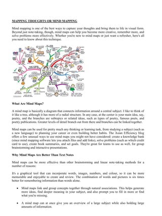 MAPPING THOUGHTS OR MIND MAPPING
Mind mapping is one of the best ways to capture your thoughts and bring them to life in visual form.
Beyond just note-taking, though, mind maps can help you become more creative, remember more, and
solve problems more effectively. Whether you're new to mind maps or just want a refresher, here's all
you need to know about this technique.
What Are Mind Maps?
A mind map is basically a diagram that connects information around a central subject. I like to think of
it like a tree, although it has more of a radial structure. In any case, at the center is your main idea, say,
poetry, and the branches are subtopics or related ideas, such as types of poetry, famous poets, and
poetry publications. Greater levels of detail branch out from there and branches can be linked together.
Mind maps can be used for pretty much any thinking or learning task, from studying a subject (such as
a new language) to planning your career or even building better habits. The Asian Efficiency blog
offers a few unusual ways to use mind maps you might not have considered: create a knowledge bank
(since mind mapping software lets you attach files and add links), solve problems (such as which credit
card to use), create book summaries, and set goals. They're great for teams to use as well, for group
brainstorming and interactive presentations.
Why Mind Maps Are Better Than Text Notes
Mind maps can be more effective than other brainstorming and linear note-taking methods for a
number of reasons:
It's a graphical tool that can incorporate words, images, numbers, and colour, so it can be more
memorable and enjoyable to create and review. The combination of words and pictures is six times
better for remembering information than words alone.
• Mind maps link and group concepts together through natural associations. This helps generate
more ideas, find deeper meaning in your subject, and also prompt you to fill in more or find
what you're missing.
• A mind map can at once give you an overview of a large subject while also holding large
amounts of information.
 