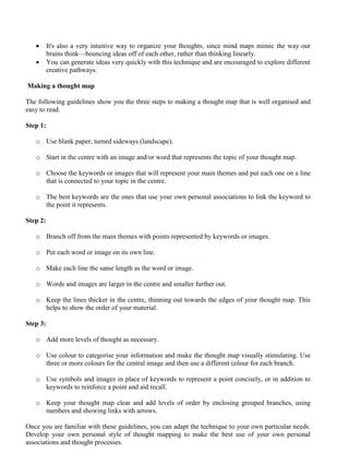 • It's also a very intuitive way to organize your thoughts, since mind maps mimic the way our
brains think—bouncing ideas off of each other, rather than thinking linearly.
• You can generate ideas very quickly with this technique and are encouraged to explore different
creative pathways.
Making a thought map
The following guidelines show you the three steps to making a thought map that is well organised and
easy to read.
Step 1:
o Use blank paper, turned sideways (landscape).
o Start in the centre with an image and/or word that represents the topic of your thought map.
o Choose the keywords or images that will represent your main themes and put each one on a line
that is connected to your topic in the centre.
o The best keywords are the ones that use your own personal associations to link the keyword to
the point it represents.
Step 2:
o Branch off from the main themes with points represented by keywords or images.
o Put each word or image on its own line.
o Make each line the same length as the word or image.
o Words and images are larger in the centre and smaller further out.
o Keep the lines thicker in the centre, thinning out towards the edges of your thought map. This
helps to show the order of your material.
Step 3:
o Add more levels of thought as necessary.
o Use colour to categorise your information and make the thought map visually stimulating. Use
three or more colours for the central image and then use a different colour for each branch.
o Use symbols and images in place of keywords to represent a point concisely, or in addition to
keywords to reinforce a point and aid recall.
o Keep your thought map clear and add levels of order by enclosing grouped branches, using
numbers and showing links with arrows.
Once you are familiar with these guidelines, you can adapt the technique to your own particular needs.
Develop your own personal style of thought mapping to make the best use of your own personal
associations and thought processes.
 
