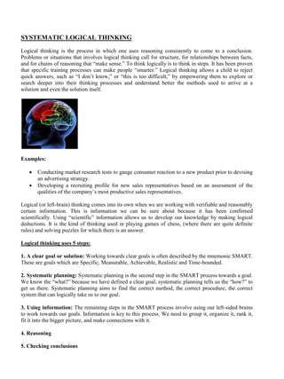 SYSTEMATIC LOGICAL THINKING
Logical thinking is the process in which one uses reasoning consistently to come to a conclusion.
Problems or situations that involves logical thinking call for structure, for relationships between facts,
and for chains of reasoning that “make sense.” To think logically is to think in steps. It has been proven
that specific training processes can make people “smarter.” Logical thinking allows a child to reject
quick answers, such as “I don’t know,” or “this is too difficult,” by empowering them to explore or
search deeper into their thinking processes and understand better the methods used to arrive at a
solution and even the solution itself.
Examples:
• Conducting market research tests to gauge consumer reaction to a new product prior to devising
an advertising strategy.
• Developing a recruiting profile for new sales representatives based on an assessment of the
qualities of the company’s most productive sales representatives.
Logical (or left-brain) thinking comes into its own when we are working with verifiable and reasonably
certain information. This is information we can be sure about because it has been confirmed
scientifically. Using “scientific” information allows us to develop our knowledge by making logical
deductions. It is the kind of thinking used in playing games of chess, (where there are quite definite
rules) and solving puzzles for which there is an answer.
Logical thinking uses 5 steps:
1. A clear goal or solution: Working towards clear goals is often described by the mnemonic SMART.
These are goals which are Specific, Measurable, Achievable, Realistic and Time-bounded.
2. Systematic planning: Systematic planning is the second step in the SMART process towards a goal.
We know the “what?” because we have defined a clear goal; systematic planning tells us the “how?” to
get us there. Systematic planning aims to find the correct method, the correct procedure, the correct
system that can logically take us to our goal.
3. Using information: The remaining steps in the SMART process involve using our left-sided brains
to work towards our goals. Information is key to this process. We need to group it, organize it, rank it,
fit it into the bigger picture, and make connections with it.
4. Reasoning
5. Checking conclusions
 