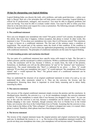 10 tips for sharpening your logical thinking
Logical thinking helps you discern the truth, solve problems, and make good decisions -- unless your
logic is flawed. Here are a few principles that will help ensure correct reasoning. Logical thinking is
critical for IT professionals, managers, and executives. You must be able to diagnose problems end
users are having. You must be able to evaluate vendor claims. You must be able to refute your boss
when he or she turns down your request for a raise or promotion. The following concepts will help you
hone your logical thinking skills.
1: The conditional statement
Have you ever dropped your smartphone into water? Not good, correct? Let's assume, for purposes of
this article, that every time it happens, without exception, that phone is ruined. In other words, this
statement is true: "If you drop your smartphone into water, then it will become ruined."This statement,
in logic, is known as a conditional statement. The first part of the sentence states a condition or
requirement. The second part of the sentence states the result of that condition. If the condition is
fulfilled, the result will occur. If you've done any application programming, you doubtless have worked
with conditional statements. The principles of conditional statements are the same for logical thinking.
2: Understanding premise and conclusion shorthand
The two parts of a conditional statement have specific terms with respect to logic. The first part is
called a premise, and the second part is called a conclusion. Within a conditional statement, if a premise
is true, the conclusion will be too, because it follows, or results from, the truth of the premise.
Sometimes, in shorthand, you will see the abbreviations "p" and "q" for "premise" and "conclusion,"
respectively. The causal relationship (the "then") is indicated by an arrow: →. Here, "p" would
represent "If you drop your smartphone into water," "q" would represent "the smartphone will become
ruined," and → would represent the "then." The general nature of a conditional statement can be
represented as p → q.
Once we understand the structure of an original conditional statement in terms of p and q, we can
understand three other statements related to it. They are the converse, the inverse, and the
contrapositive. Knowing these three is important to avoid faulty reasoning and to detect faulty
reasoning by others.
3: The converse statement
The converse of the original conditional statement simply reverses the premise and the conclusion. In
shorthand terms, therefore, the converse is q → p. In our smartphone example, the converse statement
would be: "If your smartphone is ruined, then it was because you dropped it into water." As you can
see, in this case the converse is not true, because a smartphone can be ruined in many other ways
besides dropping it into water. Similarly, though someone who lives in Florida lives in the United
States, not everyone who lives in the United States lives in Florida. Assuming that the converse is true,
in fact, leads to the fallacy of the "false syllogism": If a phone is dropped into water, it is ruined. John's
phone is ruined. Therefore, John's phone must have been dropped into water.
4: The inverse statement
The inverse of the original statement keeps the original premise and original conclusion but negates
each one. In shorthand, the inverse is ~p → ~q. The inverse of the smartphone statement would be: "If
you do not drop your smartphone into water, your smartphone will not become ruined." Sometimes, the
 