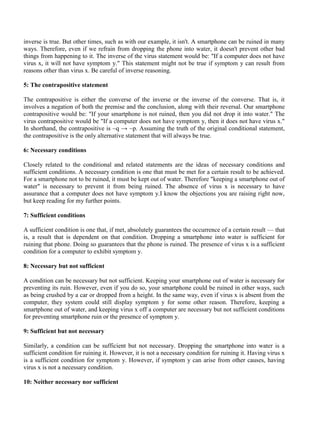 inverse is true. But other times, such as with our example, it isn't. A smartphone can be ruined in many
ways. Therefore, even if we refrain from dropping the phone into water, it doesn't prevent other bad
things from happening to it. The inverse of the virus statement would be: "If a computer does not have
virus x, it will not have symptom y." This statement might not be true if symptom y can result from
reasons other than virus x. Be careful of inverse reasoning.
5: The contrapositive statement
The contrapositive is either the converse of the inverse or the inverse of the converse. That is, it
involves a negation of both the premise and the conclusion, along with their reversal. Our smartphone
contrapositive would be: "If your smartphone is not ruined, then you did not drop it into water." The
virus contrapositive would be "If a computer does not have symptom y, then it does not have virus x."
In shorthand, the contrapositive is ~q → ~p. Assuming the truth of the original conditional statement,
the contrapositive is the only alternative statement that will always be true.
6: Necessary conditions
Closely related to the conditional and related statements are the ideas of necessary conditions and
sufficient conditions. A necessary condition is one that must be met for a certain result to be achieved.
For a smartphone not to be ruined, it must be kept out of water. Therefore "keeping a smartphone out of
water" is necessary to prevent it from being ruined. The absence of virus x is necessary to have
assurance that a computer does not have symptom y.I know the objections you are raising right now,
but keep reading for my further points.
7: Sufficient conditions
A sufficient condition is one that, if met, absolutely guarantees the occurrence of a certain result — that
is, a result that is dependent on that condition. Dropping a smartphone into water is sufficient for
ruining that phone. Doing so guarantees that the phone is ruined. The presence of virus x is a sufficient
condition for a computer to exhibit symptom y.
8: Necessary but not sufficient
A condition can be necessary but not sufficient. Keeping your smartphone out of water is necessary for
preventing its ruin. However, even if you do so, your smartphone could be ruined in other ways, such
as being crushed by a car or dropped from a height. In the same way, even if virus x is absent from the
computer, they system could still display symptom y for some other reason. Therefore, keeping a
smartphone out of water, and keeping virus x off a computer are necessary but not sufficient conditions
for preventing smartphone ruin or the presence of symptom y.
9: Sufficient but not necessary
Similarly, a condition can be sufficient but not necessary. Dropping the smartphone into water is a
sufficient condition for ruining it. However, it is not a necessary condition for ruining it. Having virus x
is a sufficient condition for symptom y. However, if symptom y can arise from other causes, having
virus x is not a necessary condition.
10: Neither necessary nor sufficient
 