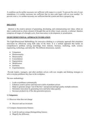 A condition can be neither necessary nor sufficient with respect to a result. To prevent the ruin of your
smartphone, it is neither necessary nor sufficient that its area code begin with an even number. To
prevent virus x, it is neither necessary nor sufficient that the system unit have a property tag.
IDEATION
Ideation is the creative process of generating, developing, and communicating new ideas, where an
idea is understood as a basic element of thought that can be either visual, concrete, or abstract. Ideation
comprises all stages of a thought cycle, from innovation, to development, to actualization.
EIGHT DIMENTIONAL APPROACH TO IDEATION
The Eight-Dimensional Methodology for innovative thinking is a systematic approach that stimulates
innovation by effectively using both sides of the brain. It is a unified approach that builds on
comprehensive problem solving knowledge from industry, business, marketing, math, science,
engineering, technology, and daily life. The different dimensions, namely:
• Uniqueness
• Dimensionality
• Directionality
• Consolidation
• Segmentation
• Modification
• Similarity
• Experimentation
Provide leaders, managers, and other problem solvers with new insights and thinking strategies to
solve everyday problems they face in the workplace.
The new methodology:
o Looks at problems systematically
o Enhances creative power and innovative skills of problem solvers
o Helps to generate unique “out-of-the-box” unexpected and high quality multiple solutions
o Stimulates innovation by generating more and better ideas quickly
o Increases productivity of the idea generation process.
1. Uniqueness
1.1 Discover what does not change
➢ Discover and use invariants
1.2 Compare characteristics/features
➢ Look for and use unique/distinguishing features
➢ Magnify the difference
 