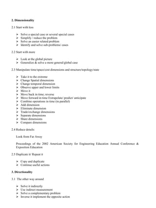 2. Dimensionality
2.1 Start with less
➢ Solve a special case or several special cases
➢ Simplify / reduce the problem
➢ Solve an easier related problem
➢ Identify and solve sub-problems/ cases
2.2 Start with more
➢ Look at the global picture
➢ Generalize & solve a more general/global case
2.3 Manipulate time/space/cost dimensions and structure/topology/state
➢ Take it to the extreme
➢ Change Spatial dimensions
➢ Change temporal dimension
➢ Observe upper and lower limits
➢ Move it
➢ Move back in time; reverse
➢ Move forward in time Extrapolate/ predict/ anticipate
➢ Combine operations in time (in parallel)
➢ Add dimension
➢ Eliminate dimension
➢ Trade/exchange dimensions
➢ Separate dimensions
➢ Share dimensions
➢ Compare dimensions
2.4 Reduce details:
Look from Far Away
Proceedings of the 2002 American Society for Engineering Education Annual Conference &
Exposition Education
2.5 Duplicate it/ Repeat it
➢ Copy and duplicate
➢ Continue useful actions
3. Directionality
3.1 The other way around
➢ Solve it indirectly
➢ Use indirect measurement
➢ Solve a complementary problem
➢ Inverse it implement the opposite action
 