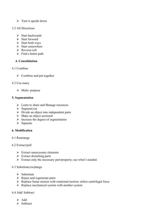 ➢ Turn it upside down
3.2 All Directions
➢ Start backwards
➢ Start forward
➢ Start both ways
➢ Start somewhere
➢ Reverse roll
➢ Find a better path
4. Consolidation
4.1 Combine
➢ Combine and put together
4.2 Use many
➢ Multi- purpose
5. Segmentation
➢ Learn to share and Manage resources
➢ Segment/cut
➢ Divide an object into independent parts
➢ Make an object sectional
➢ Increase the degree of segmentation
➢ Separate
6. Modification
6.1 Rearrange
6.2 Extract/pull
➢ Extract unnecessary elements
➢ Extract disturbing parts
➢ Extract only the necessary part/property; use what’s needed.
6.3 Substitute/exchange
➢ Substitute
➢ Reject and regenerate parts
➢ Replace linear motion with rotational motion; utilize centrifugal force
➢ Replace mechanical system with another system
6.4 Add/ Subtract
➢ Add
➢ Subtract
 