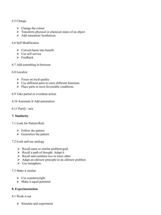6.5 Change
➢ Change the colour
➢ Transform physical or chemical states of an object
➢ Add saturation/ hystheresis
6.6 Self Modification
➢ Convert harm into benefit
➢ Use self service
➢ Feedback
6.7 Add something in between
6.8 Localize
➢ Focus on local quality
➢ Use different parts to carry different functions
➢ Place parts in most favourable conditions
6.9 Take partial or overdone action
6.10 Automate It Add automation
6.11 Purify / mix
7. Similarity
7.1 Look for Pattern/Rule
➢ Follow the pattern
➢ Generalize the pattern
7.2 Look and use analogy
➢ Recall same or similar problem/goal
➢ Recall a path of thought. Adapt it
➢ Recall and combine two or more other
➢ Adapt an old/new principle to an old/new problem
➢ Use metaphors
7.3 Make it similar
➢ Use counterweight
➢ Make it equal potential
8. Experimentation
8.1 Work it out
➢ Simulate and experiment
 