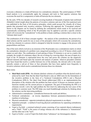 overcome a dilemma or a trade-off between two contradictory elements. The central purpose of TRIZ-
based analysis is to systematically apply the strategies and tools to find superior solutions that
overcome the need for a compromise or trade-off between the two elements.
By the early 1970s two decades of research covering hundreds of thousands of patents had confirmed
Altshuller's initial insight about the patterns of inventive solutions and one of the first analytical tools
was published in the form of 40 inventive principles, which could account for virtually all of those
patents that presented truly inventive solutions. Following this approach the "Conceptual solution"
shown in the diagram can be found by defining the contradiction which needs to be resolved and
systematically considering which of the 40 principles may be applied to provide a specific solution
which will overcome the "contradiction" in the problem at hand, enabling a solution that is closer to the
"ultimate ideal result".
The combination of all of these concepts together – the analysis of the contradiction, the pursuit of an
ideal solution and the search for one or more of the principles which will overcome the contradiction,
are the key elements in a process which is designed to help the inventor to engage in the process with
purposefulness and focus.
One of the tools which evolved as an extension of the 40 principles was a contradiction matrix in which
the contradictory elements of a problem were categorized according to a list of 39 factors which could
impact on each other. The combination of each pairing of these 39 elements is set out in a matrix (for
example, the weight of a stationary object, the use of energy by a moving object, the ease of repair etc.)
Each of the 39 elements is represented down the rows and across the columns (as the negatively
affected element) and based upon the research and analysis of patents: wherever precedent solutions
have been found that resolve a conflict between two of the elements, the relevant cells in the matrix
typically contain a sub-set of three or four principles that have been applied most frequently in
inventive solutions which resolve contradictions between those two elements.
Basic terms
• Ideal final result (IFR) - the ultimate idealistic solution of a problem when the desired result is
achieved by itself. Note that the Ideal Final Result is also an ARIZ term for the formulation of
the inventive problem in the form of a Technical Contradiction (IFR-1) and a Physical
Contradiction (IFR-2); The Ideal Final Result (abbreviated IFR) is an implementation-free
description of the situation after the problem has been solved. It focuses on customer needs or
functions needed, not the current process or equipment. The goal of formulating the IFR is to
eliminate rework ( solve the right problem the first time!) by addressing the root cause of the
problem or customer need. The IFR helps you reach breakthrough solutions by thinking about
the solution, not the intervening problems.
• Administrative contradiction - contradiction between the needs and abilities;
• Technical contradiction - an inverse dependence between parameters/characteristics of a
machine or technology;
• Physical contradiction - opposite/contradictory physical requirements to an object;
• Separation principle - a method of resolving physical contradictions by separating contradictory
requirements;
• Vepol or Su-field - a minimal technical system consisting of two material objects (substances)
and a "field". "Field" is the source of energy whereas one of the substances is "transmission"
and the other one is the "tool";
• Fepol or Ferfiel - a sort of Vepol (Su-field) where "substances" are ferromagnetic objects;
 
