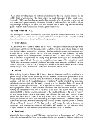 TRIZ is about providing means for problem solvers to access the good solutions obtained by the
world’s finest inventive minds. The basic process by which this occurs is illus- trated below.
Essentially, TRIZ researchers have encapsulated the principles of good inventive practice and set
them into a generic problem-solving framework. The task of problem definers and problem solvers
using the large majority of the TRIZ tools thus becomes one in which they have to map their
specific problems and solutions to and from this generic framework.
The Four Pillars of TRIZ
1500 person years of TRIZ research have produced a significant number of innovation tools and
methods.. This section offers a brief summary of the four main elements that make the method
distinct from other innova- tion and problem solving strategies.
• Contradictions
TRIZ researchers have identified the fact that the world’s strongest inventions have emerged from
situations in which the inventor has successfully sought to avoid the conventional trade-offs that
most designers take for granted. More importantly they have offered systematic tools through which
problem solvers can tap into and use the strategies employed by such inventors. The most
commonly applied tool in this regard is the Contradiction Matrix – a 39639 matrix con- taining the
three or four most likely strategies for solving design problems involving the 1482 most common
contradiction types. Prob- ably the most important philosophical aspect of the contradiction part of
TRIZ is that, given there are ways of ‘eliminating’ contradic- tions’, designers should actively look
for them during the design process. A management version of the Contradiction Matrix idea has
recently emerged from TRIZ research – and will be described in a future article.
• Ideality
While studying the patent database, TRIZ founder Genrich Altshuller identified a trend in which
systems always evolve towards increasing ‘ideality’ and that this evolution process takes place
through a series of evolu- tionary S-curve characteristics. A key finding of TRIZ is that the steps
denoting a shift from one S-curve to the next are predictable. A number of underlying technology
evolution trends consistent with the ideality concept have been identified during the course of
research on the global patent database. Used as a problem definition tool, the ideality part of TRIZ
encourages problem solvers to break out of the traditional ‘start from the current situation’ type of
thinking, and start instead from what is described as the Ideal Final Result (IFR). The simple
definition of IFR is that the solution contains all of the benefits and none of the costs or ‘harms’
(environ- mental impact, adverse side-effects, etc). Although there are many instances where
systems have been seen to evolve all the way to their Ideal Final Result, many have not. The
method gets users to think about these situations by working back from the IFR to something which
is practicably realisable. Generally speaking these solutions incorpo- rate the concept of systems
solving problems ‘by themselves’. The key word is ‘self’; things that achieve functions by
themselves – self- cleaning, self-balancing, self-heating, self- aerating, etc – all represent, when
incorpor- ated in a true TRIZ fashion, very powerful and resource-efficient solutions.
• Functionality
Although the functionality aspects of TRIZ owe a significant debt to the pioneering work on Value
Engineering, the method of defining and using functionality data is markedly different; sufficient at
 