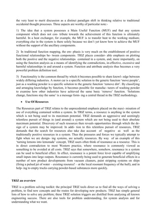 the very least to merit discussion as a distinct paradigm shift in thinking relative to traditional
occidental thought processes. Three aspects are worthy of particular note:-
1) The idea that a system possesses a Main Useful Function (MUF) and that any system
component which does not con- tribute towards the achievement of this function is ultimately
harmful. In a heat exchanger, for example, the MUF is to transfer heat to the working medium;
everything else in the system is there solely because we don’t yet know how to achieve the MUF
without the support of the ancillary components.
2) In traditional function mapping, the em- phasis is very much on the establishment of positive
functional relationships be- tween components. TRIZ places consider- able emphasis on plotting
both the positive and the negative relationships contained in a system, and, more importantly, on
using the function analysis as a means of identifying the contradictions, in-effective, excessive and
harmful relationships in and around a system. Function and attribute analysis thus becomes a very
powerful problem definition tool.
3) Functionality is the common thread by which it becomes possible to share knowl- edge between
widely differing industries. A motor car is a specific solution to the generic function ‘move people’,
just as a washing powder is a specific solution to the generic function ‘remove dirt’. By classifying
and arranging knowledge by function, it becomes possible for manufac- turers of washing powder
to examine how other industries have achieved the same basic ‘remove’ function. ‘Solutions
change, functions stay the same’ is a message form- ing a central thread in the TRIZ methodology.
• Use Of Resources
The Resources part of TRIZ relates to the unprecedented emphasis placed on the maxi- misation of
use of everything contained within a system. In TRIZ terms, a resource is anything in the system
which is not being used to its maximum potential. TRIZ demands an aggressive and seemingly
relentless pursuit of things in (and around) a system which are not being used to their absolute
maximum potential. Discovery of such resources then reveals opportunities through which the de-
sign of a system may be improved. In addi- tion to this relentless pursuit of resources, TRIZ
demands that the search for resources also take due account of negative as well as the
traditionally positive resources in a system. Thus the pressures and forces we typically attempt to
fight when we are design- ing systems, are actually resources. By way of an example of this
‘turning lemons into lemonade’ concept, TRIZ users often think of resonance as a resource. This is
in direct contradiction to most Western practice, where resonance is commonly viewed as
something to be avoided at all costs. TRIZ says that somewhere, somehow, resonance in a system
can be used to beneficial effect. In effect, resonance is a potent force lever capable of amplifying
small inputs into large outputs. Resonance is currently being used to generate beneficial effects in a
number of new product developments from vacuum cleaners, paint stripping systems on ships
(firing a pulsed jet of water – existing resource! – at the local resonant frequency of the hull), and in
help- ing to empty trucks carrying powder-based substances more quickly.
TRIZ an overview
TRIZ is a problem solving toolkit: the principal TRIZ tools direct us to find all the ways of solving a
problem, to find new concepts and the routes for developing new products. TRIZ has simple general
lists of how to solve any problem; these TRIZ solution triggers are distilled from analysing all known
engineering success. There are also tools for problem understanding, for system analysis and for
understanding what we want.
 