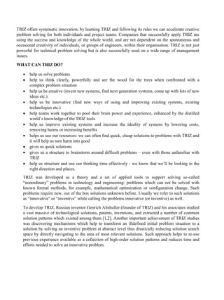 TRIZ offers systematic innovation; by learning TRIZ and following its rules we can accelerate creative
problem solving for both individuals and project teams. Companies that successfully apply TRIZ are
using the success and knowledge of the whole world, and are not dependent on the spontaneous and
occasional creativity of individuals, or groups of engineers, within their organisation. TRIZ is not just
powerful for technical problem solving but is also successfully used on a wide range of management
issues.
WHAT CAN TRIZ DO?
• help us solve problems
• help us think clearly, powerfully and see the wood for the trees when confronted with a
complex problem situation
• help us be creative (invent new systems, find next generation systems, come up with lots of new
ideas etc.)
• help us be innovative (find new ways of using and improving existing systems, existing
technologies etc.)
• help teams work together to pool their brain power and experience, enhanced by the distilled
world’s knowledge of the TRIZ tools
• help us improve existing systems and increase the ideality of systems by lowering costs,
removing harms or increasing benefits
• helps us use our resources: we can often find quick, cheap solutions to problems with TRIZ and
it will help us turn harm into good
• gives us quick solutions
• gives us a structure to brainstorm around difficult problems – even with those unfamiliar with
TRIZ
• help us structure and use our thinking time effectively - we know that we’ll be looking in the
right direction and places.
TRIZ was developed as a theory and a set of applied tools to support solving so-called
“nonordinary” problems in technology and engineering: problems which can not be solved with
known formal methods, for example, mathematical optimization or configuration change. Such
problems require new, out of the box solutions unknown before. Usually we refer to such solutions
as “innovative” or “inventive” while calling the problems innovative (or inventive) as well.
To develop TRIZ, Russian inventor Genrich Altshuller (founder of TRIZ) and his associates studied
a vast massive of technological solutions, patents, inventions, and extracted a number of common
solution patterns which existed among them [1,2]. Another important achievement of TRIZ studies
was discovering mechanisms which help to transform an illdefined initial problem situation to a
solution by solving an inventive problem at abstract level thus drastically reducing solution search
space by directly navigating to the area of most relevant solutions. Such approach helps to re-use
previous experience available as a collection of high-order solution patterns and reduces time and
efforts needed to solve an innovative problem.
 