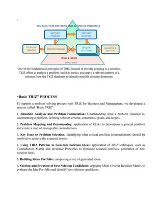 “Basic TRIZ” PROCESS
To support a problem solving process with TRIZ for Business and Management, we developed a
process called “Basic TRIZ”:
1. Situation Analysis and Problem Formulation: Understanding what a problem situation is,
documenting a problem, defining solution criteria, constraints, goals, and targets.
2. Problem Mapping and Decomposing: application of RCA+ to decompose a general problem
and create a map of manageable contradictions.
3. Key Issue or Problem Selection: Identifying what critical conflicts (contradictions) should be
resolved to achieve the expected results.
4. Using TRIZ Patterns to Generate Solution Ideas: application of TRIZ techniques, such as
Contradiction Matrix and Inventive Principles to eliminate selected conflicts, generation of new
solution ideas.
5. Building Ideas Portfolio: composing a tree of generated ideas.
6. Scoring and Selection of best Solution Candidates: applying Multi-Criteria Decision Matrix to
evaluate the Idea Portfolio and identify best solution candidates.
 