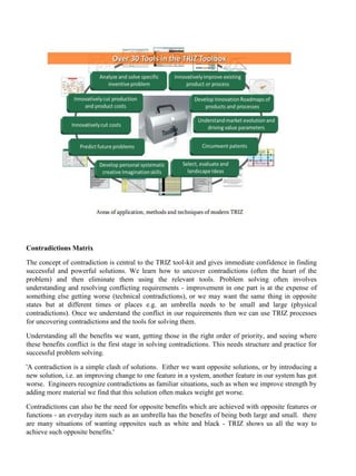 Contradictions Matrix
The concept of contradiction is central to the TRIZ tool-kit and gives immediate confidence in finding
successful and powerful solutions. We learn how to uncover contradictions (often the heart of the
problem) and then eliminate them using the relevant tools. Problem solving often involves
understanding and resolving conflicting requirements - improvement in one part is at the expense of
something else getting worse (technical contradictions), or we may want the same thing in opposite
states but at different times or places e.g. an umbrella needs to be small and large (physical
contradictions). Once we understand the conflict in our requirements then we can use TRIZ processes
for uncovering contradictions and the tools for solving them.
Understanding all the benefits we want, getting those in the right order of priority, and seeing where
these benefits conflict is the first stage in solving contradictions. This needs structure and practice for
successful problem solving.
'A contradiction is a simple clash of solutions. Either we want opposite solutions, or by introducing a
new solution, i.e. an improving change to one feature in a system, another feature in our system has got
worse. Engineers recognize contradictions as familiar situations, such as when we improve strength by
adding more material we find that this solution often makes weight get worse.
Contradictions can also be the need for opposite benefits which are achieved with opposite features or
functions - an everyday item such as an umbrella has the benefits of being both large and small. there
are many situations of wanting opposites such as white and black - TRIZ shows us all the way to
achieve such opposite benefits.'
 