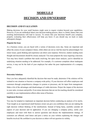 MODULE-5
DECISION AND OWNERSHIP
DECISION AND EVALUATION
Making decisions for your small business might seem to require wisdom beyond your capabilities.
However, if you are methodical about your decision-making process, there is a better chance that your
resulting determinations will lead to success. To ensure that your decisions benefit your company,
properly evaluating their effectiveness will help you know if you should stay on track or make
subsequent changes.
Pinpoint the Issue
As a business owner, you are faced with a variety of decisions every day. Some are important and
affect the course of your company's future, while others are not as vital but must be acknowledged. For
minor issues, quick thinking and experience can direct your response. However, matters needing more
thought and discernment should be closely analyzed. You must pinpoint the issue requiring a decision.
You may have found a problem that needs resolving, but upon closer analysis, you've identified an
underlying situation needing to be addressed. For example, if a customer complains about inadequate
service, it may not be the fault of your employee but rather the poor implementation of a company
policy.
Determine Solutions
Once you have adequately identified the decision that must be made, determine if the solution will be
isolated to one situation or become a company-wide policy. If your decision will affect employees and
customers through comprehensive changes in systems or processes, ask for input from management.
Make a list of the advantages and disadvantages of viable decisions. Project the impact of the decision
to your sales, revenues and profits. Even minor decisions that are not far-reaching should be considered
carefully in case implementation affects other areas of business.
Implement Decision
You may be tempted to implement an important decision before conducting an analysis of its merits.
Your insight as an experienced small business owner can give you confidence that you are making the
right decision without thinking of the ramifications. Instead of being hasty, carefully consider all
aspects of your decision and its application. If you are changing a company policy, notify your
employees and meet with them to answer questions and discuss the implementation strategy. If
customers are affected, send letters and post a notice on your website explaining the changes and
benefits involved. Be confident in your decision so others will not question its validity.
 