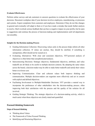 Evaluate Effectiveness
Perform online surveys and ask customers to answers questions to evaluate the effectiveness of your
decisions. Document workplace data if your decision involves employees, manufacturing, or processes
and systems. Expect complaints from customers and employees. Determine if they do not like changes
in general and eventually will adapt to them or if you have made a mistake that needs further analysis
to resolve. Don't overlook serious feedback that can have a negative impact on your profits, but be open
to suggestions and continue the process of decision-making and implementation until all departments
run smoothly.
Insights for the Decision making Process
• Guiding Information Collection: Discovering values early in the process helps inform all other
information collection. If values are unclear, they should be clarified; if something is
unimportant, effort should not be wasted on it.
• Evaluating Alternatives: With clear and consistent objectives, VFT-powered analysis of
objectives is often better than unsophisticated analysis.
• Interconnecting Decisions: Strategic objectives, fundamental objectives, attributes, and value
tradeoffs are all likely to be useful in multiple decision contexts. By adopting the same values
across the board, a decision-maker may be able to make better tradeoffs and satisfy their values
better or at lower cost.
• Improving Communication: Clear and coherent values both improve thinking and
communication. Multiple decision-makers can negotiate more effectively and act in concert
with explicit and defined objectives.
• Facilitating Involvement in Multiple-Stakeholder Decisions: VFT provides a natural way to
incorporate the preferences of other stakeholders into the decision-making process, often
improving both their satisfaction with the process and the quality of the solution for all
involved.
• Guiding Strategic Thinking: The strategic objectives of a decision-making activity, which is
much easier when those objectives are clearly stated and quantified.
Focused thinking framework
Steps of focused thinking
• Thinking about Values
• The Framework of Value-Focused Thinking
• Identifying and Structuring Objectives
 