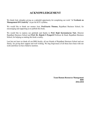 ACKNOWLEDGEMENT
We thank God, almighty giving as a splendid opportunity for completing our work “A Textbook on
Management Of Creativity” as per the KTU syllabus.
We would like to thank our mentor Asst. Prof.Scaria Thomas, Rajadhani Business School, for
encouraging and supporting us to publish this book.
We would like to express our gratitude and thanks to Prof. Rajit Karunakaran Nair, Director
Rajadhani Business School and Prof. Dr. Rajesh S Pyngavil Professor & Head, Rajadhani Business
School, for helping us making this book a reality.
Last but not least we thank all our RBS faculty, all our friends of Rajadhani Business School and our
family, for giving their support and well wishing. We beg forgiveness of all those have been with our
work and those we have failed to mention.
Team Human Resources Management
RBS
2016-2018
 