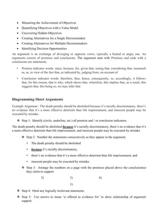 • Measuring the Achievement of Objectives
• Quantifying Objectives with a Value Model
• Uncovering Hidden Objectives
• Creating Alternatives for a Single Decisionmaker
• Creating Alternatives for Multiple Decisionmakers
• Identifying Decision Opportunities
An argument is an exchange of diverging or opposite views, typically a heated or angry one. An
arguments consist of premises and conclusions. The argument start with Premises and ends with a
conclusions are statements.
• Premise indicator words: since, because, for, given that, seeing that, considering that, inasmuch
as, as, in view of the fact that, as indicated by, judging from, on account of
• Conclusion indicator words: therefore, thus, hence, consequently, so, accordingly, it follows
that, for this reason, that is why, which shows that, wherefore, this implies that, as a result, this
suggests that, this being so, we may infer that.
Diagramming Short Arguments
Example Argument : The death penalty should be abolished because it’s racially discriminatory, there’s
no evidence that it’s a more effective deterrent than life imprisonment, and innocent people may be
executed by mistake.
❖ Step 1: Identify (circle, underline, etc.) all premise and / or conclusion indicators.
The death penalty should be abolished because it’s racially discriminatory, there’s no evidence that it’s
a more effective deterrent than life imprisonment, and innocent people may be executed by mistake
❖ Step 2: Number the statements consecutively as they appear in the argument.
• The death penalty should be abolished
• because it’s racially discriminatory,
• there’s no evidence that it’s a more effective deterrent than life imprisonment, and
• innocent people may be executed by mistake.
❖ Step 3: Arrange the numbers on a page with the premises placed above the conclusion(s)
they claim to support.
2) 3) 4)
1)
❖ Step 4: Omit any logically irrelevant statements.
❖ Step 5: Use arrows to mean ‘is offered as evidence for’ to show relationship of argument
support.
 