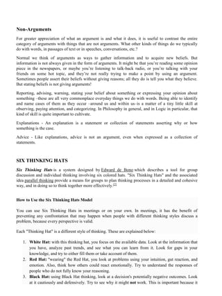 Non-Arguments
For greater appreciation of what an argument is and what it does, it is useful to contrast the entire
category of arguments with things that are not arguments. What other kinds of things do we typically
do with words, in passages of text or in speeches, conversations, etc.?
Normal we think of arguments as ways to gather information and to acquire new beliefs. But
information is not always given in the form of arguments. It might be that you’re reading some opinion
piece in the newspapers, or maybe you’re listening to talk-back radio, or you’re talking with your
friends on some hot topic, and they’re not really trying to make a point by using an argument.
Sometimes people assert their beliefs without giving reasons; all they do is tell you what they believe.
But stating beliefs is not giving arguments!
Reporting, advising, warning, stating your belief about something or expressing your opinion about
something –these are all very commonplace everyday things we do with words. Being able to identify
and name cases of them as they occur –around us and within us–is a matter of a tiny little skill at
observing, paying attention, and categorizing. In Philosophy in general, and in Logic in particular, that
kind of skill is quite important to cultivate.
Explanations - An explanation is a statement or collection of statements asserting why or how
something is the case.
Advice - Like explanations, advice is not an argument, even when expressed as a collection of
statements.
SIX THINKING HATS
Six Thinking Hats is a system designed by Edward de Bono which describes a tool for group
discussion and individual thinking involving six colored hats. "Six Thinking Hats" and the associated
idea parallel thinking provide a means for groups to plan thinking processes in a detailed and cohesive
way, and in doing so to think together more effectively.[2]
How to Use the Six Thinking Hats Model
You can use Six Thinking Hats in meetings or on your own. In meetings, it has the benefit of
preventing any confrontation that may happen when people with different thinking styles discuss a
problem, because every perspective is valid.
Each "Thinking Hat" is a different style of thinking. These are explained below:
1. White Hat: with this thinking hat, you focus on the available data. Look at the information that
you have, analyze past trends, and see what you can learn from it. Look for gaps in your
knowledge, and try to either fill them or take account of them.
2. Red Hat: "wearing" the Red Hat, you look at problems using your intuition, gut reaction, and
emotion. Also, think how others could react emotionally. Try to understand the responses of
people who do not fully know your reasoning.
3. Black Hat: using Black Hat thinking, look at a decision's potentially negative outcomes. Look
at it cautiously and defensively. Try to see why it might not work. This is important because it
 