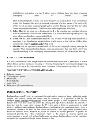 highlights the weak points in a plan. It allows you to eliminate them, alter them, or prepare
contingency plans to counter them.
Black Hat thinking helps to make your plans "tougher" and more resilient. It can also help you
to spot fatal flaws and risks before you embark on a course of action. It's one of the real benefits
of this model, as many successful people get so used to thinking positively that they often
cannot see problems in advance. This leaves them under-prepared for difficulties.
4. Yellow Hat: this hat helps you to think positively. It is the optimistic viewpoint that helps you
to see all the benefits of the decision and the value in it. Yellow Hat thinking helps you to keep
going when everything looks gloomy and difficult.
5. Green Hat: the Green Hat represents creativity. This is where you develop creative solutions to
a problem. It is a freewheeling way of thinking, in which there is little criticism of ideas. (You
can explore a range of creativity tools to help you.)
6. Blue Hat: this hat represents process control. It's the hat worn by people chairing meetings, for
example. When facing difficulties because ideas are running dry, they may direct activity into
Green Hat thinking. When contingency plans are needed, they will ask for Black Hat thinking.
ETHICAL CONSIDERATIONS
It is an accumulation of values and principles that address questions of what is good or bad in human
affairs. Ethics searches for reasons for acting or refraining from acting; for approving or not approving
conduct; for believing or denying something about virtuous or vicious conduct or good or evil rules.
SOME OF THE ETHICAL CONSIDERATIONS ARE:-
• Informed consent
• Voluntary participation
• Do no harm
• Confidentiality
• Anonymity
• Only assess relevant components.
INTELLECTUAL PROPERTY
Intellectual property (IP) refers to creations of the mind, such as inventions; literary and artistic works;
designs; and symbols, names and images used in commerce. IP is protected in law by, for
example, patents, copyright and trademarks, which enable people to earn recognition or financial
benefit from what they invent or create. By striking the right balance between the interests of
innovators and the wider public interest, the IP system aims to foster an environment in which
creativity and innovation can flouris. Intellectual property rights is a legal concept that confers rights to
owners and creators of the work, for their intellectual creativity. Such rights can be granted for areas
related to literature, music, invention etc, which are used in the business practices. In general, the
intellectual property law offers exclusionary rights to the creator or inventor against any
misappropriation or use of work without his/her prior knowledge. Intellectual property law establishes
an equilibrium by granting rights for limited duration of time.
 