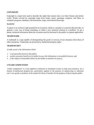 COPYRIGHT
Copyright is a legal term used to describe the rights that creators have over their literary and artistic
works. Works covered by copyright range from books, music, paintings, sculpture, and films, to
computer programs, databases, advertisements, maps, and technical drawings.
PATENT
A patent is an exclusive right granted for an invention, which is a product or a process that provides, in
general, a new way of doing something, or offers a new technical solution to a problem. To get a
patent, technical information about the invention must be disclosed to the public in a patent application.
TRADEMARK
A trademark is a sign capable of distinguishing the goods or services of one enterprise from those of
other enterprises. Trademarks are protected by intellectual property rights.
TRADESECRET
A trade secret is the information which
• is not generally known to the public;
• confers economic benefit on its holder because the information is not publicly known; and
• is the subject of reasonable efforts by the holder to maintain its secrecy.
UNFAIR COMPETITION
Unfair competition" is a term applied to dishonest or fraudulent rivalry in trade and commerce. It's a
branch of intellectual property law, particularly applied to the practice of endeavoring to substitute
one’s own goods or products in the market for those of another for the purpose of deceiving the public.
 