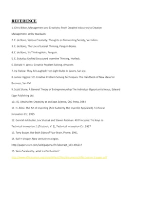 REFERENCE
1. Chris Bilton, Management and Creativity: From Creative Industries to Creative
Management, Wiley-Blackwell.
2. E. de Bono, Serious Creativity: Thoughts on Reinventing Society, Vermilion.
3. E. de Bono, The Use of Lateral Thinking, Penguin Books.
4. E. de Bono, Six Thinking Hats, Penguin.
5. E. Sickafus: Unified Structured Inventive Thinking, Ntelleck.
6. Donald H. Weiss: Creative Problem Solving, Amacom.
7. Ira Flatow: They All Laughed From Light Bulbs to Lasers, San Val.
8. James Higgins: 101 Creative Problem Solving Techniques: The Handbook of New Ideas for
Business, San Val.
9. Scott Shane, A General Theory of Entrepreneurship The Individual-Opportunity Nexus, Edward
Elgar Publishing Ltd.
10. J G. Altschuller: Creativity as an Exact Science, CRC Press, 1984
11. H. Altov: The Art of Inventing (And Suddenly The Inventor Appeared), Technical
Innovation Ctr, 1995
12. Genrikh Altshuller, Lev Shulyak and Steven Rodman: 40 Principles: Triz Keys to
Technical Innovation: 1 (Triztools, V. 1), Technical Innovation Ctr, 1997
13. Tony Buzon, Use Both Sides of Your Brain, Plume, 1991.
14. Karl H Vesper, New venture strategies.
http://papers.ssrn.com/sol3/papers.cfm?abstract_id=1496217
15. Saras Sarasvathy, what is effectuation?
http://www.effectuation.org/sites/default/files/documents/effectuation-3-pager.pdf
 
