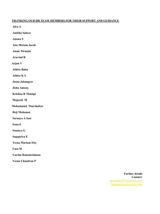 THANKING OUR HR TEAM MEMBERS FOR THEIR SUPPORT AND GUIDANCE
Afra A
Amitha Sabeer
Ammu S
Anu Miriam Jacob
Annie Nirmala
Aravind R
Arjun V
Athira Babu
Athira K S
Jasna Jahangeer
Jisha Antony
Krishna R Thampi
Majeesh M
Mohammad. Tharshafeer
Reji Mohanan
Saranya A Sasi
Sonu E
Soumya G
Sugapriya E
Teena Mariam Eby
Uma M
Varsha Ramakrishnan
Veena Chandran P
Further details
Contact:
praseetha925@gmail.com
hajnagafoor@gmail.com
 