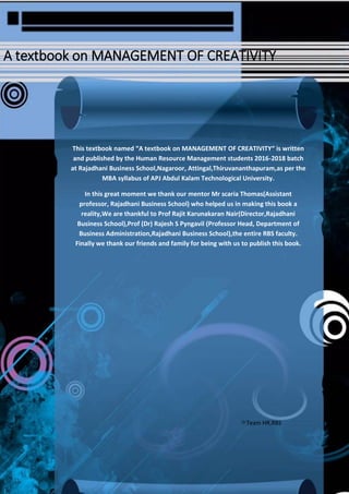 38
A textbook on MANAGEMENT OF CREATIVITY
This textbook named “A textbook on MANAGEMENT OF CREATIVITY“ is written
and published by the Human Resource Management students 2016-2018 batch
at Rajadhani Business School,Nagaroor, Attingal,Thiruvananthapuram,as per the
MBA syllabus of APJ Abdul Kalam Technological University.
In this great moment we thank our mentor Mr scaria Thomas(Assistant
professor, Rajadhani Business School) who helped us in making this book a
reality,We are thankful to Prof Rajit Karunakaran Nair(Director,Rajadhani
Business School),Prof (Dr) Rajesh S Pyngavil (Professor Head, Department of
Business Administration,Rajadhani Business School),the entire RBS faculty.
Finally we thank our friends and family for being with us to publish this book.
Team HR,RBS
 