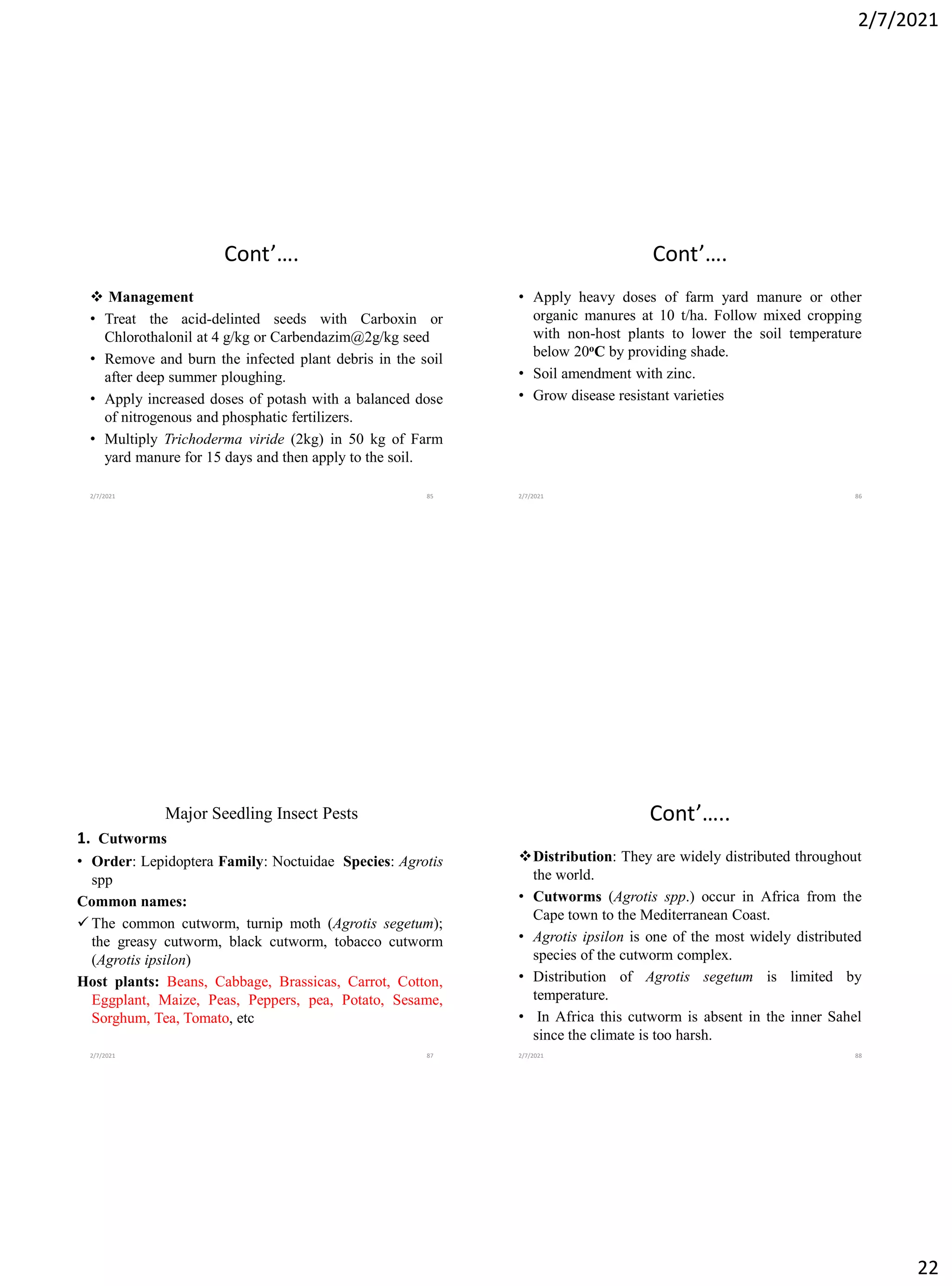 2/7/2021
22
Cont’….
❖ Management
• Treat the acid-delinted seeds with Carboxin or
Chlorothalonil at 4 g/kg or Carbendazim@2g/kg seed
• Remove and burn the infected plant debris in the soil
after deep summer ploughing.
• Apply increased doses of potash with a balanced dose
of nitrogenous and phosphatic fertilizers.
• Multiply Trichoderma viride (2kg) in 50 kg of Farm
yard manure for 15 days and then apply to the soil.
2/7/2021 85
Cont’….
• Apply heavy doses of farm yard manure or other
organic manures at 10 t/ha. Follow mixed cropping
with non-host plants to lower the soil temperature
below 20oC by providing shade.
• Soil amendment with zinc.
• Grow disease resistant varieties
2/7/2021 86
Major Seedling Insect Pests
1. Cutworms
• Order: Lepidoptera Family: Noctuidae Species: Agrotis
spp
Common names:
✓ The common cutworm, turnip moth (Agrotis segetum);
the greasy cutworm, black cutworm, tobacco cutworm
(Agrotis ipsilon)
Host plants: Beans, Cabbage, Brassicas, Carrot, Cotton,
Eggplant, Maize, Peas, Peppers, pea, Potato, Sesame,
Sorghum, Tea, Tomato, etc
2/7/2021 87
Cont’…..
❖Distribution: They are widely distributed throughout
the world.
• Cutworms (Agrotis spp.) occur in Africa from the
Cape town to the Mediterranean Coast.
• Agrotis ipsilon is one of the most widely distributed
species of the cutworm complex.
• Distribution of Agrotis segetum is limited by
temperature.
• In Africa this cutworm is absent in the inner Sahel
since the climate is too harsh.
2/7/2021 88
 