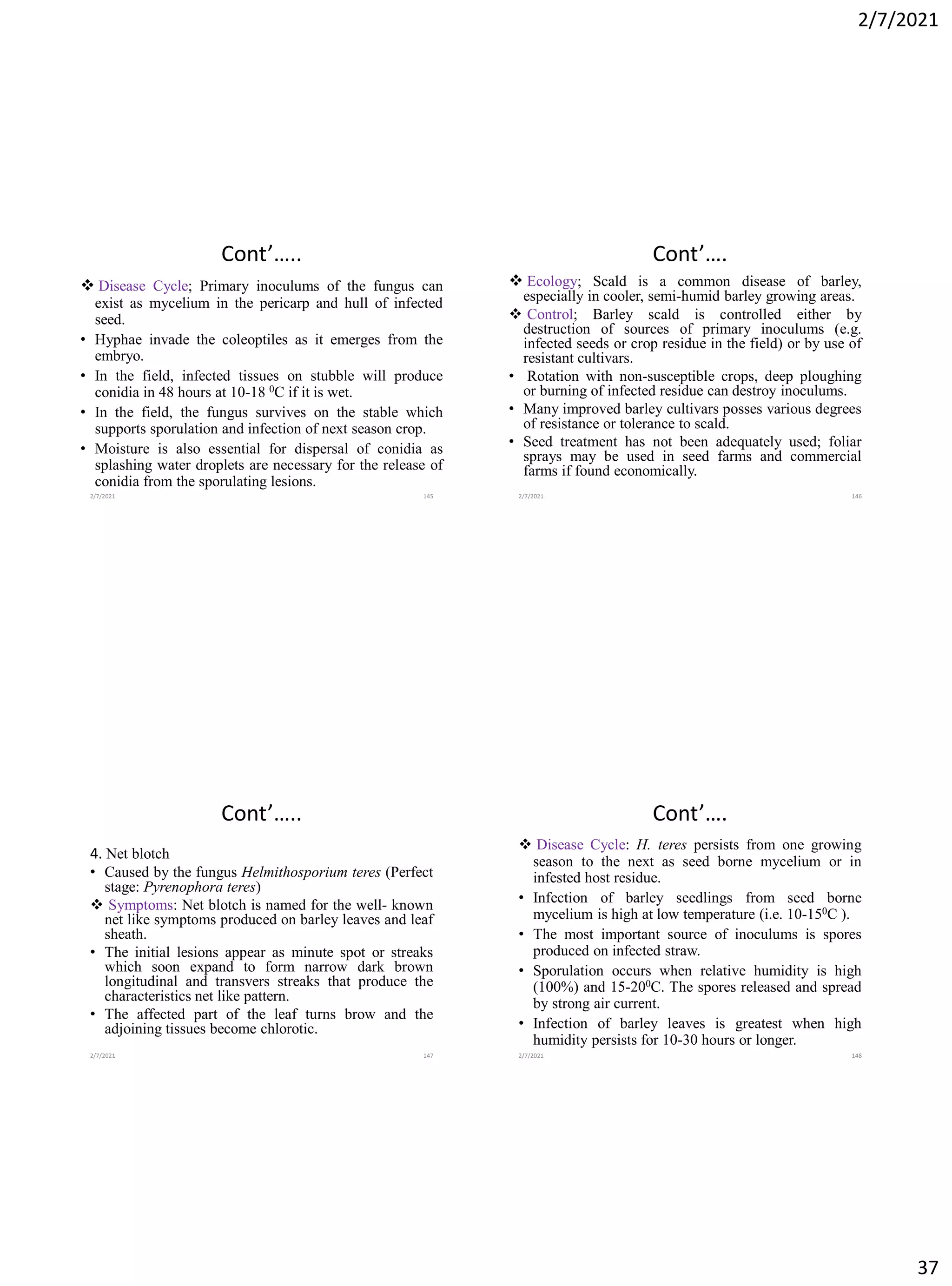 2/7/2021
37
Cont’…..
❖ Disease Cycle; Primary inoculums of the fungus can
exist as mycelium in the pericarp and hull of infected
seed.
• Hyphae invade the coleoptiles as it emerges from the
embryo.
• In the field, infected tissues on stubble will produce
conidia in 48 hours at 10-18 0C if it is wet.
• In the field, the fungus survives on the stable which
supports sporulation and infection of next season crop.
• Moisture is also essential for dispersal of conidia as
splashing water droplets are necessary for the release of
conidia from the sporulating lesions.
2/7/2021 145
Cont’….
❖ Ecology; Scald is a common disease of barley,
especially in cooler, semi-humid barley growing areas.
❖ Control; Barley scald is controlled either by
destruction of sources of primary inoculums (e.g.
infected seeds or crop residue in the field) or by use of
resistant cultivars.
• Rotation with non-susceptible crops, deep ploughing
or burning of infected residue can destroy inoculums.
• Many improved barley cultivars posses various degrees
of resistance or tolerance to scald.
• Seed treatment has not been adequately used; foliar
sprays may be used in seed farms and commercial
farms if found economically.
2/7/2021 146
Cont’…..
4. Net blotch
• Caused by the fungus Helmithosporium teres (Perfect
stage: Pyrenophora teres)
❖ Symptoms: Net blotch is named for the well- known
net like symptoms produced on barley leaves and leaf
sheath.
• The initial lesions appear as minute spot or streaks
which soon expand to form narrow dark brown
longitudinal and transvers streaks that produce the
characteristics net like pattern.
• The affected part of the leaf turns brow and the
adjoining tissues become chlorotic.
2/7/2021 147
Cont’….
❖ Disease Cycle: H. teres persists from one growing
season to the next as seed borne mycelium or in
infested host residue.
• Infection of barley seedlings from seed borne
mycelium is high at low temperature (i.e. 10-150C ).
• The most important source of inoculums is spores
produced on infected straw.
• Sporulation occurs when relative humidity is high
(100%) and 15-200C. The spores released and spread
by strong air current.
• Infection of barley leaves is greatest when high
humidity persists for 10-30 hours or longer.
2/7/2021 148
 