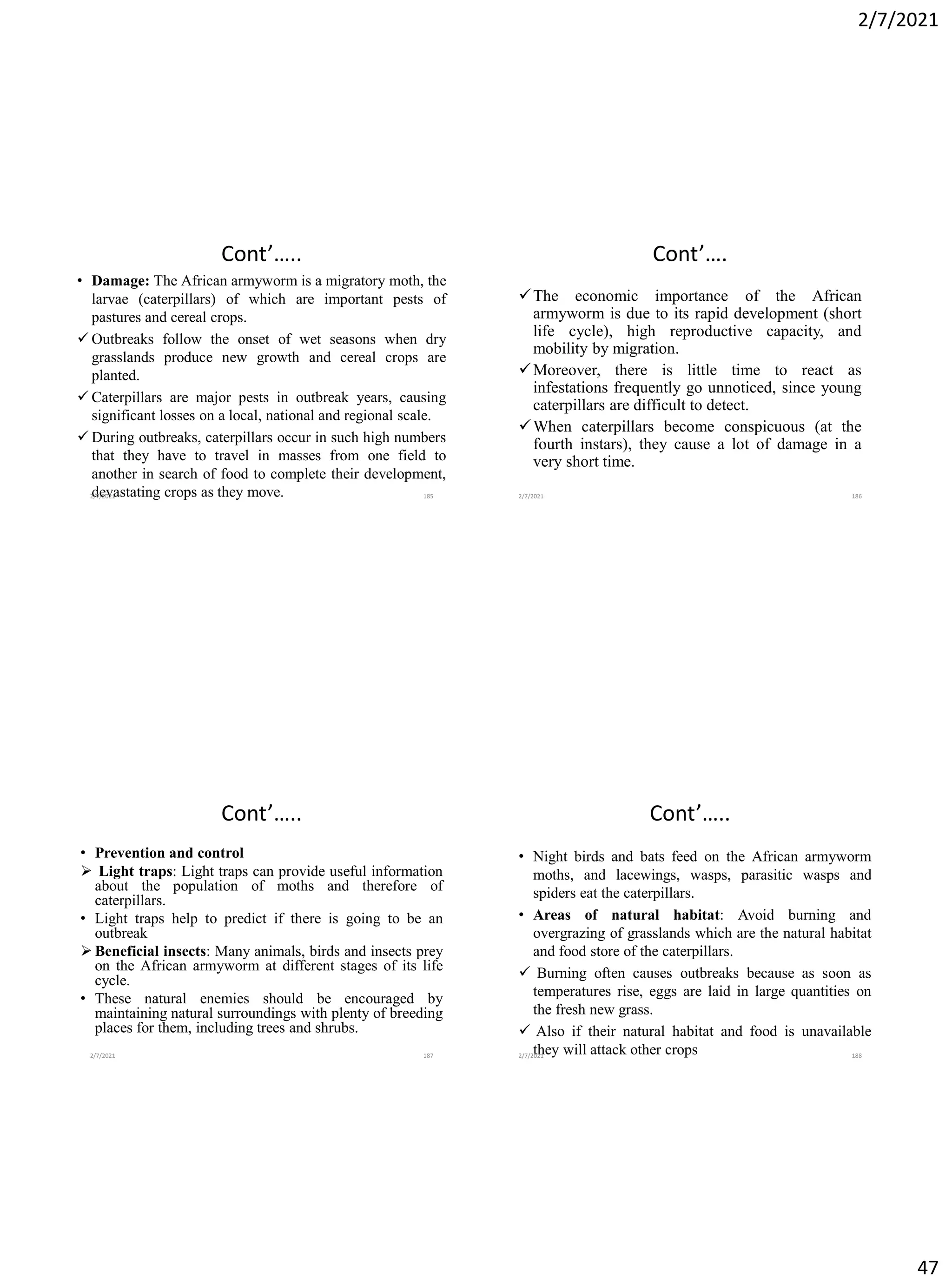 2/7/2021
47
Cont’…..
• Damage: The African armyworm is a migratory moth, the
larvae (caterpillars) of which are important pests of
pastures and cereal crops.
✓ Outbreaks follow the onset of wet seasons when dry
grasslands produce new growth and cereal crops are
planted.
✓ Caterpillars are major pests in outbreak years, causing
significant losses on a local, national and regional scale.
✓ During outbreaks, caterpillars occur in such high numbers
that they have to travel in masses from one field to
another in search of food to complete their development,
devastating crops as they move.
2/7/2021 185
Cont’….
✓The economic importance of the African
armyworm is due to its rapid development (short
life cycle), high reproductive capacity, and
mobility by migration.
✓Moreover, there is little time to react as
infestations frequently go unnoticed, since young
caterpillars are difficult to detect.
✓When caterpillars become conspicuous (at the
fourth instars), they cause a lot of damage in a
very short time.
2/7/2021 186
Cont’…..
• Prevention and control
➢ Light traps: Light traps can provide useful information
about the population of moths and therefore of
caterpillars.
• Light traps help to predict if there is going to be an
outbreak
➢ Beneficial insects: Many animals, birds and insects prey
on the African armyworm at different stages of its life
cycle.
• These natural enemies should be encouraged by
maintaining natural surroundings with plenty of breeding
places for them, including trees and shrubs.
2/7/2021 187
Cont’…..
• Night birds and bats feed on the African armyworm
moths, and lacewings, wasps, parasitic wasps and
spiders eat the caterpillars.
• Areas of natural habitat: Avoid burning and
overgrazing of grasslands which are the natural habitat
and food store of the caterpillars.
✓ Burning often causes outbreaks because as soon as
temperatures rise, eggs are laid in large quantities on
the fresh new grass.
✓ Also if their natural habitat and food is unavailable
they will attack other crops
2/7/2021 188
 