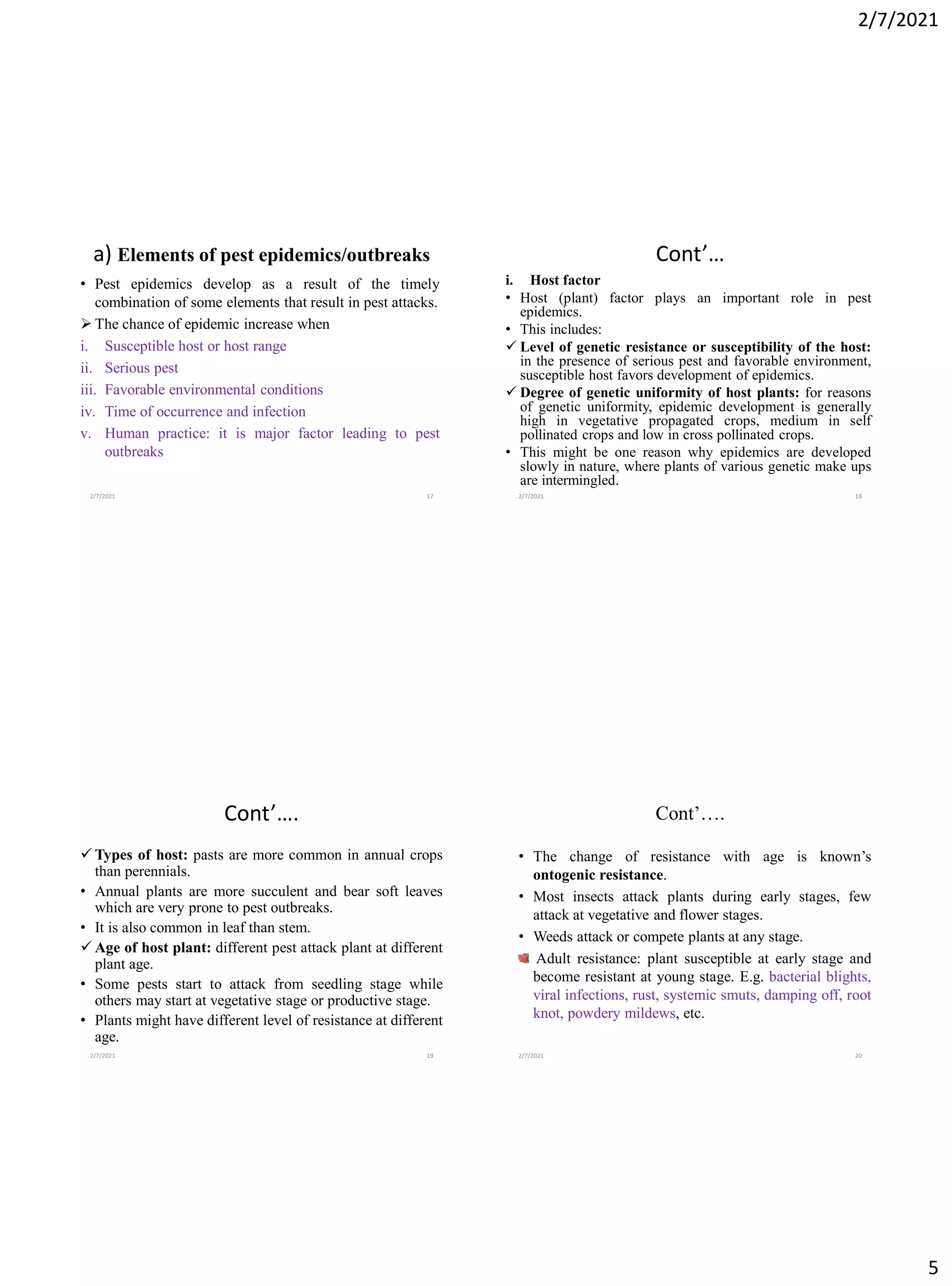 2/7/2021
5
a) Elements of pest epidemics/outbreaks
• Pest epidemics develop as a result of the timely
combination of some elements that result in pest attacks.
➢ The chance of epidemic increase when
i. Susceptible host or host range
ii. Serious pest
iii. Favorable environmental conditions
iv. Time of occurrence and infection
v. Human practice: it is major factor leading to pest
outbreaks
2/7/2021 17
Cont’…
i. Host factor
• Host (plant) factor plays an important role in pest
epidemics.
• This includes:
✓ Level of genetic resistance or susceptibility of the host:
in the presence of serious pest and favorable environment,
susceptible host favors development of epidemics.
✓ Degree of genetic uniformity of host plants: for reasons
of genetic uniformity, epidemic development is generally
high in vegetative propagated crops, medium in self
pollinated crops and low in cross pollinated crops.
• This might be one reason why epidemics are developed
slowly in nature, where plants of various genetic make ups
are intermingled.
2/7/2021 18
Cont’….
✓ Types of host: pasts are more common in annual crops
than perennials.
• Annual plants are more succulent and bear soft leaves
which are very prone to pest outbreaks.
• It is also common in leaf than stem.
✓ Age of host plant: different pest attack plant at different
plant age.
• Some pests start to attack from seedling stage while
others may start at vegetative stage or productive stage.
• Plants might have different level of resistance at different
age.
2/7/2021 19
Cont’….
• The change of resistance with age is known’s
ontogenic resistance.
• Most insects attack plants during early stages, few
attack at vegetative and flower stages.
• Weeds attack or compete plants at any stage.
Adult resistance: plant susceptible at early stage and
become resistant at young stage. E.g. bacterial blights,
viral infections, rust, systemic smuts, damping off, root
knot, powdery mildews, etc.
2/7/2021 20
 