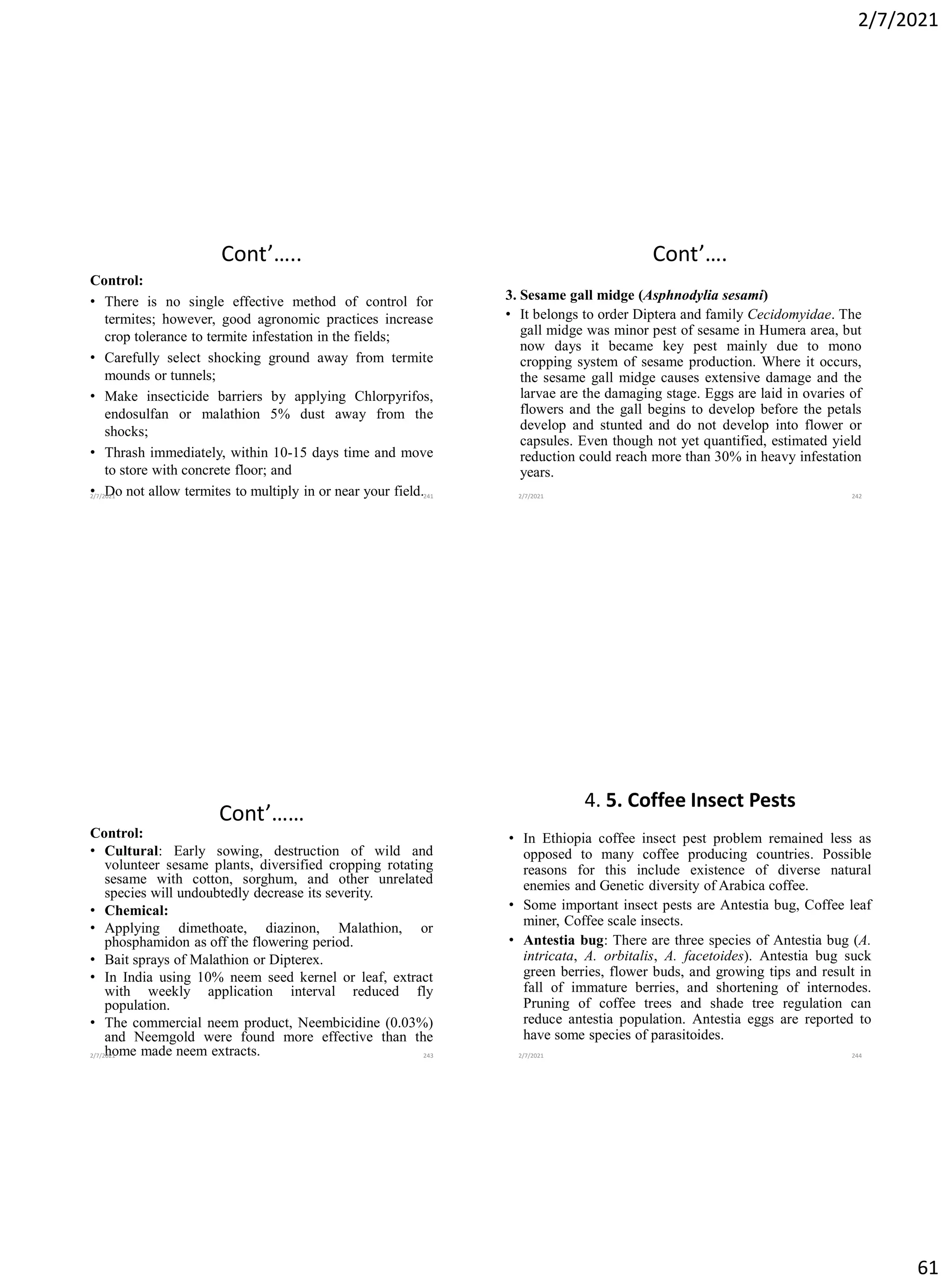 2/7/2021
61
Cont’…..
Control:
• There is no single effective method of control for
termites; however, good agronomic practices increase
crop tolerance to termite infestation in the fields;
• Carefully select shocking ground away from termite
mounds or tunnels;
• Make insecticide barriers by applying Chlorpyrifos,
endosulfan or malathion 5% dust away from the
shocks;
• Thrash immediately, within 10-15 days time and move
to store with concrete floor; and
• Do not allow termites to multiply in or near your field.
2/7/2021 241
Cont’….
3. Sesame gall midge (Asphnodylia sesami)
• It belongs to order Diptera and family Cecidomyidae. The
gall midge was minor pest of sesame in Humera area, but
now days it became key pest mainly due to mono
cropping system of sesame production. Where it occurs,
the sesame gall midge causes extensive damage and the
larvae are the damaging stage. Eggs are laid in ovaries of
flowers and the gall begins to develop before the petals
develop and stunted and do not develop into flower or
capsules. Even though not yet quantified, estimated yield
reduction could reach more than 30% in heavy infestation
years.
2/7/2021 242
Cont’……
Control:
• Cultural: Early sowing, destruction of wild and
volunteer sesame plants, diversified cropping rotating
sesame with cotton, sorghum, and other unrelated
species will undoubtedly decrease its severity.
• Chemical:
• Applying dimethoate, diazinon, Malathion, or
phosphamidon as off the flowering period.
• Bait sprays of Malathion or Dipterex.
• In India using 10% neem seed kernel or leaf, extract
with weekly application interval reduced fly
population.
• The commercial neem product, Neembicidine (0.03%)
and Neemgold were found more effective than the
home made neem extracts.
2/7/2021 243
4. 5. Coffee Insect Pests
• In Ethiopia coffee insect pest problem remained less as
opposed to many coffee producing countries. Possible
reasons for this include existence of diverse natural
enemies and Genetic diversity of Arabica coffee.
• Some important insect pests are Antestia bug, Coffee leaf
miner, Coffee scale insects.
• Antestia bug: There are three species of Antestia bug (A.
intricata, A. orbitalis, A. facetoides). Antestia bug suck
green berries, flower buds, and growing tips and result in
fall of immature berries, and shortening of internodes.
Pruning of coffee trees and shade tree regulation can
reduce antestia population. Antestia eggs are reported to
have some species of parasitoides.
2/7/2021 244
 