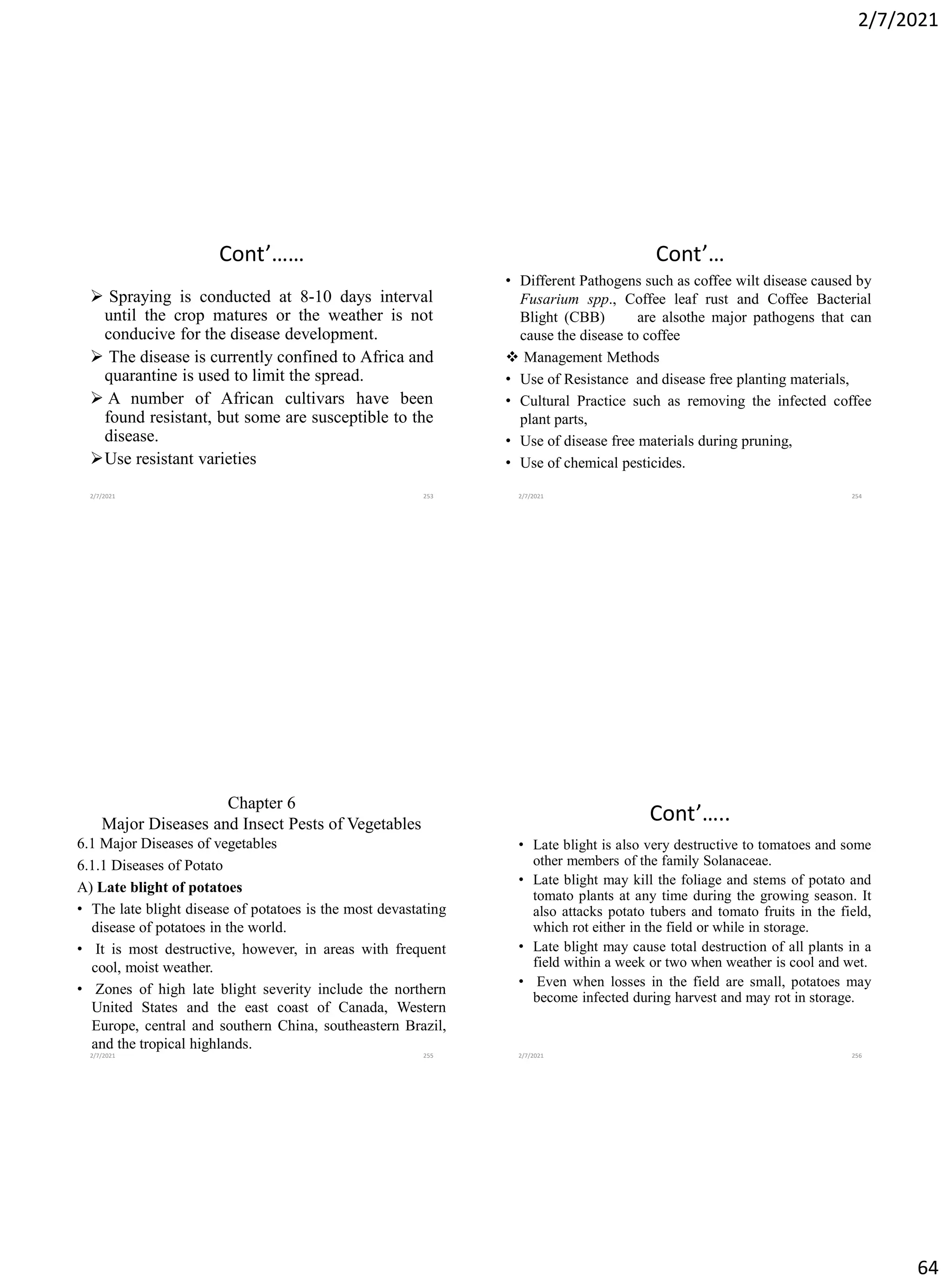 2/7/2021
64
Cont’……
➢ Spraying is conducted at 8-10 days interval
until the crop matures or the weather is not
conducive for the disease development.
➢ The disease is currently confined to Africa and
quarantine is used to limit the spread.
➢ A number of African cultivars have been
found resistant, but some are susceptible to the
disease.
➢Use resistant varieties
2/7/2021 253
Cont’…
• Different Pathogens such as coffee wilt disease caused by
Fusarium spp., Coffee leaf rust and Coffee Bacterial
Blight (CBB) are alsothe major pathogens that can
cause the disease to coffee
❖ Management Methods
• Use of Resistance and disease free planting materials,
• Cultural Practice such as removing the infected coffee
plant parts,
• Use of disease free materials during pruning,
• Use of chemical pesticides.
2/7/2021 254
Chapter 6
Major Diseases and Insect Pests of Vegetables
6.1 Major Diseases of vegetables
6.1.1 Diseases of Potato
A) Late blight of potatoes
• The late blight disease of potatoes is the most devastating
disease of potatoes in the world.
• It is most destructive, however, in areas with frequent
cool, moist weather.
• Zones of high late blight severity include the northern
United States and the east coast of Canada, Western
Europe, central and southern China, southeastern Brazil,
and the tropical highlands.
2/7/2021 255
Cont’…..
• Late blight is also very destructive to tomatoes and some
other members of the family Solanaceae.
• Late blight may kill the foliage and stems of potato and
tomato plants at any time during the growing season. It
also attacks potato tubers and tomato fruits in the field,
which rot either in the field or while in storage.
• Late blight may cause total destruction of all plants in a
field within a week or two when weather is cool and wet.
• Even when losses in the field are small, potatoes may
become infected during harvest and may rot in storage.
2/7/2021 256
 