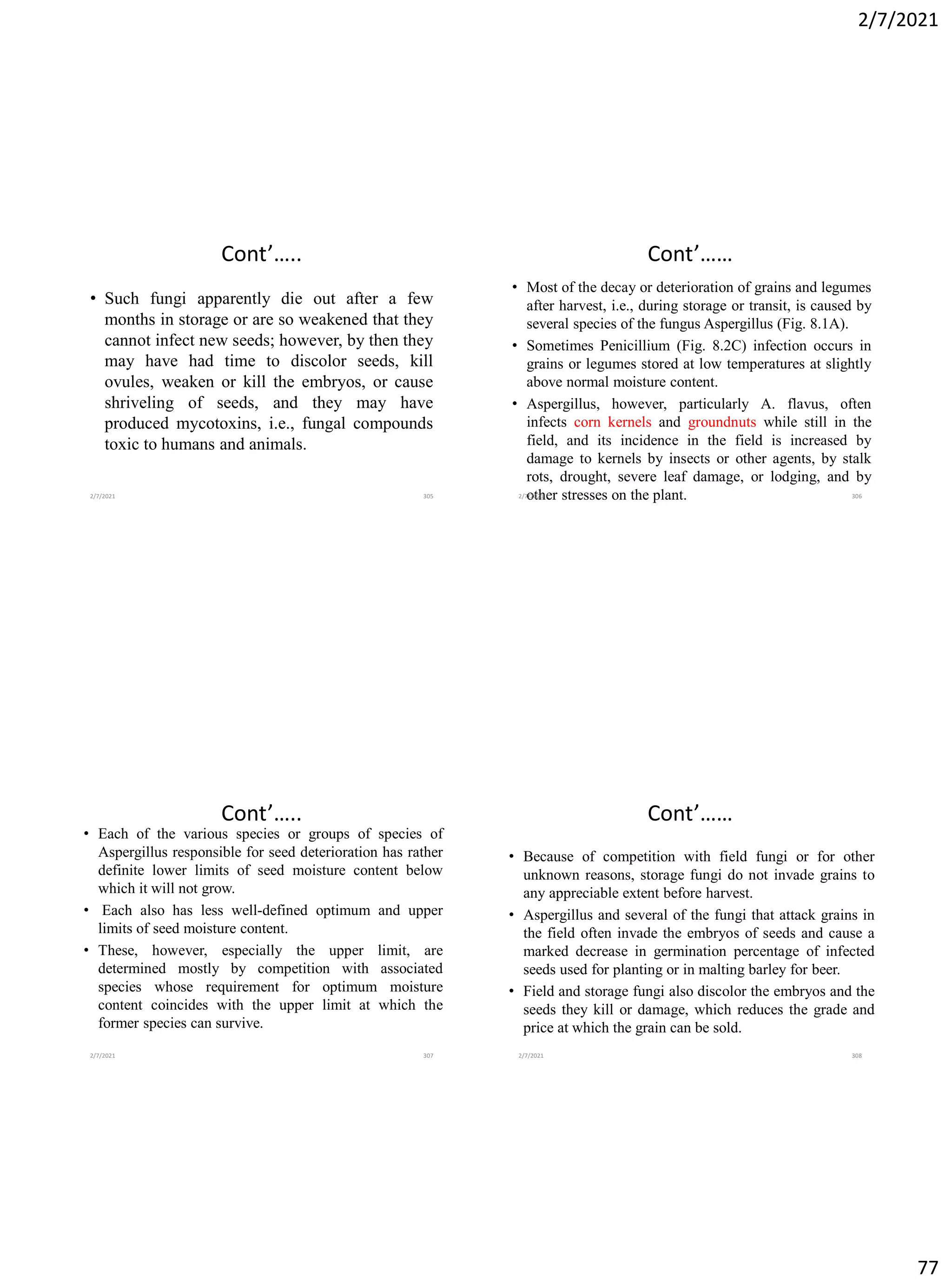 2/7/2021
77
Cont’…..
• Such fungi apparently die out after a few
months in storage or are so weakened that they
cannot infect new seeds; however, by then they
may have had time to discolor seeds, kill
ovules, weaken or kill the embryos, or cause
shriveling of seeds, and they may have
produced mycotoxins, i.e., fungal compounds
toxic to humans and animals.
2/7/2021 305
Cont’……
• Most of the decay or deterioration of grains and legumes
after harvest, i.e., during storage or transit, is caused by
several species of the fungus Aspergillus (Fig. 8.1A).
• Sometimes Penicillium (Fig. 8.2C) infection occurs in
grains or legumes stored at low temperatures at slightly
above normal moisture content.
• Aspergillus, however, particularly A. flavus, often
infects corn kernels and groundnuts while still in the
field, and its incidence in the field is increased by
damage to kernels by insects or other agents, by stalk
rots, drought, severe leaf damage, or lodging, and by
other stresses on the plant.
2/7/2021 306
Cont’…..
• Each of the various species or groups of species of
Aspergillus responsible for seed deterioration has rather
definite lower limits of seed moisture content below
which it will not grow.
• Each also has less well-defined optimum and upper
limits of seed moisture content.
• These, however, especially the upper limit, are
determined mostly by competition with associated
species whose requirement for optimum moisture
content coincides with the upper limit at which the
former species can survive.
2/7/2021 307
Cont’……
• Because of competition with field fungi or for other
unknown reasons, storage fungi do not invade grains to
any appreciable extent before harvest.
• Aspergillus and several of the fungi that attack grains in
the field often invade the embryos of seeds and cause a
marked decrease in germination percentage of infected
seeds used for planting or in malting barley for beer.
• Field and storage fungi also discolor the embryos and the
seeds they kill or damage, which reduces the grade and
price at which the grain can be sold.
2/7/2021 308
 