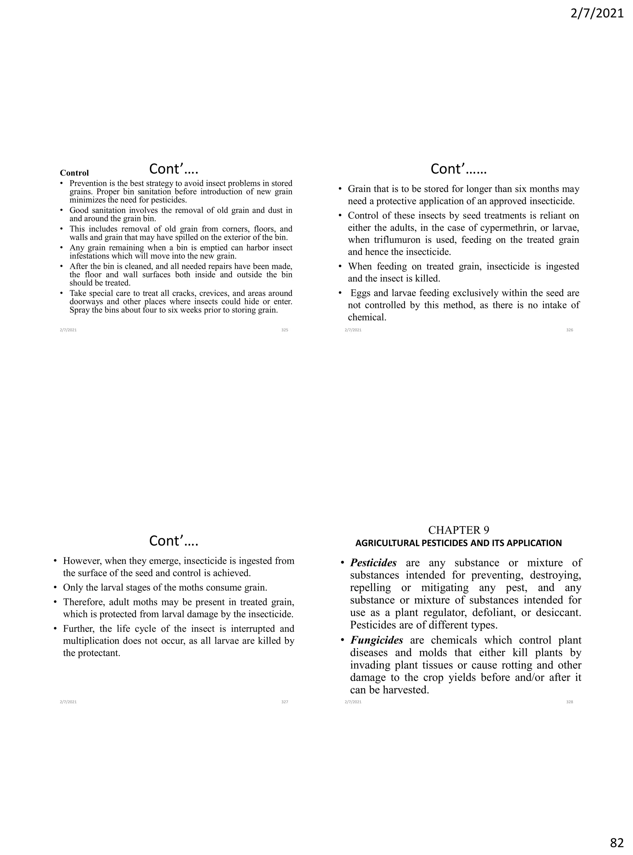2/7/2021
82
Cont’….
Control
• Prevention is the best strategy to avoid insect problems in stored
grains. Proper bin sanitation before introduction of new grain
minimizes the need for pesticides.
• Good sanitation involves the removal of old grain and dust in
and around the grain bin.
• This includes removal of old grain from corners, floors, and
walls and grain that may have spilled on the exterior of the bin.
• Any grain remaining when a bin is emptied can harbor insect
infestations which will move into the new grain.
• After the bin is cleaned, and all needed repairs have been made,
the floor and wall surfaces both inside and outside the bin
should be treated.
• Take special care to treat all cracks, crevices, and areas around
doorways and other places where insects could hide or enter.
Spray the bins about four to six weeks prior to storing grain.
2/7/2021 325
Cont’……
• Grain that is to be stored for longer than six months may
need a protective application of an approved insecticide.
• Control of these insects by seed treatments is reliant on
either the adults, in the case of cypermethrin, or larvae,
when triflumuron is used, feeding on the treated grain
and hence the insecticide.
• When feeding on treated grain, insecticide is ingested
and the insect is killed.
• Eggs and larvae feeding exclusively within the seed are
not controlled by this method, as there is no intake of
chemical.
2/7/2021 326
Cont’….
• However, when they emerge, insecticide is ingested from
the surface of the seed and control is achieved.
• Only the larval stages of the moths consume grain.
• Therefore, adult moths may be present in treated grain,
which is protected from larval damage by the insecticide.
• Further, the life cycle of the insect is interrupted and
multiplication does not occur, as all larvae are killed by
the protectant.
2/7/2021 327
CHAPTER 9
AGRICULTURAL PESTICIDES AND ITS APPLICATION
• Pesticides are any substance or mixture of
substances intended for preventing, destroying,
repelling or mitigating any pest, and any
substance or mixture of substances intended for
use as a plant regulator, defoliant, or desiccant.
Pesticides are of different types.
• Fungicides are chemicals which control plant
diseases and molds that either kill plants by
invading plant tissues or cause rotting and other
damage to the crop yields before and/or after it
can be harvested.
2/7/2021 328
 