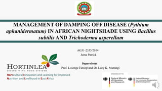 Horticultural Innovation and Learning for Improved
Nutrition and Livelihood in East Africa
MANAGEMENT OF DAMPING OFF DISEASE (Pythium
aphanidermatum) IN AFRICAN NIGHTSHADE USING Bacillus
subtilis AND Trichoderma asperellum
AG31-2355/2014
Juma Patrick
Supervisors
Prof. Losenge Turoop and Dr. Lucy K. Murungi
 